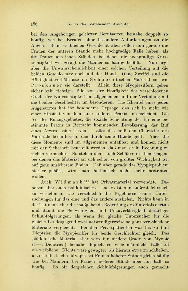bei den Angehörigen gelehrter Berufsarten beinahe doppelt so häufig wie bei Berufen ohne besondere Anforderungen an die Augen. Beim weiblichen Geschlecht aber sollen nun gerade die Frauen der unteren Stände mehr hochgradige Fälle haben als die Frauen aus jenen Ständen, bei denen die hochgradige Kurz- sichtigkeit wie gesagt die Männer so häufig befällt. Nun liegt aber die Unwahrscheinlichkeit einer solchen Verteilung auf die beiden Geschlechter doch auf der Hand. Ohne Zweifel sind die Häufigkeitsverhältnisse im Schubert sehen Material so, wie Proskauer sie darstellt. Allein diese Myopieziffern geben sicher kein richtiges Bild von der Häufigkeit der verschiedenen Grade der Kurzsichtigkeit im allgemeinen und der Verteilung auf die beiden Geschlechter im besonderen. Die Klientel eines jeden Augenarztes hat ihr besonderes Gepräge, das sich in mehr wie einer Hinsicht von dem einer anderen Praxis unterscheidet. Die Art des Einzugsgebietes, die soziale Schichtung der für eine be- stimmte Praxis in Betracht kommenden Bevölkerung, der Ruf eines Arztes, seine Taxen — alles das muß den Charakter des Materials beeinflussen, das durch seine Hände geht. Aber alle diese Momente sind im allgemeinen unfaßbar und können nicht mit der Sicherheit beurteilt werden, daß man sie in Rechnung zu ziehen vermöchte. So stehen denn auch Schlüsse in allen Fragen, bei denen das Material an sich schon von größter Wichtigkeit ist, auf ganz unsicherem Boden. Daß aber gerade das Myopieproblem hierher gehört, wird man hoffentlich nicht mehr bestreiten wollen. Auch Widmark hat Privatmaterial verwendet. Da- neben aber auch poliklinisches. Und es ist nun äußerst lehrreich zu vernehmen, wie verschieden die Ergebnisse seiner Unter- suchungen für das eine und das andere ausfielen. Nichts kann in der Tat deutlicher die maßgebende Bedeutung des Materials dartun und damit die Schwierigkeit und Unzuverlässigkeit derartiger Schlußfolgerungen, als wenn der gleiche Untersucher für die gleiche Landesgegend zwei notwendigerweise so ganz verschiedene Materiale vergleicht. Bei den Privatpatienten war bis zu fünf Dioptrien die Myopieziffer für beide Geschlechter gleich. Das poliklinische Material aber wies für niedere Grade von Myopie (1—4 Dioptrien) beinahe doppelt so viele männliche Fälle auf als weibliche. Nichts wäre gewagter, als hieraus etwa zu schließen, also sei die leichte Myopie bei Frauen höherer Stände gleich häufig wie bei Männern, bei Frauen niederer Stände aber nur halb so häufig. So oft dergleichen Schlußfolgerungen auch gemacht
