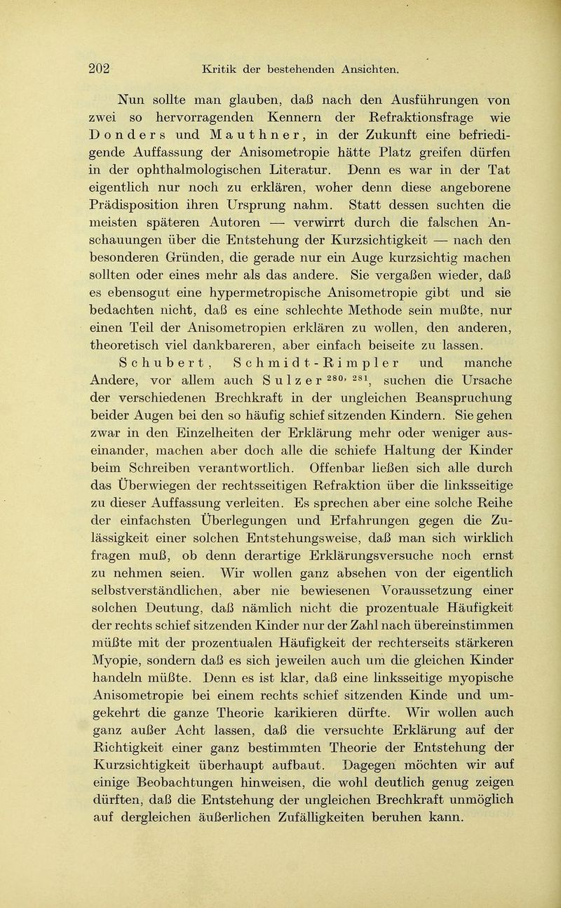 Nun sollte man glauben, daß nach den Ausführungen von zwei so hervorragenden Kennern der Kefraktionsfrage wie D o n d e r s und Mauthner, in der Zukunft eine befriedi- gende Auffassung der Anisometropie hätte Platz greifen dürfen in der ophthalmologischen Literatur. Denn es war in der Tat eigentlich nur noch zu erklären, woher denn diese angeborene Prädisposition ihren Ursprung nahm. Statt dessen suchten die meisten späteren Autoren — verwirrt durch die falschen An- schauungen über die Entstehung der Kurzsichtigkeit — nach den besonderen Gründen, die gerade nur ein Auge kurzsichtig machen sollten oder eines mehr als das andere. Sie vergaßen wieder, daß es ebensogut eine hypermetropische Anisometropie gibt und sie bedachten nicht, daß es eine schlechte Methode sein mußte, nur einen Teil der Anisometropien erklären zu wollen, den anderen, theoretisch viel dankbareren, aber einfach beiseite zu lassen. Schubert, Schmidt- Rimpler und manche Andere, vor allem auch Sulzer 2^^' ^^i, suchen die Ursache der verschiedenen Brechkraft in der ungleichen Beanspruchung beider Augen bei den so häufig schief sitzenden Kindern. Sie gehen zwar in den Einzelheiten der Erklärung mehr oder weniger aus- einander, machen aber doch alle die schiefe Haltung der Kinder beim Schreiben verantwortlich. Offenbar ließen sich alle durch das Uberwiegen der rechtsseitigen Refraktion über die linksseitige zu dieser Auffassung verleiten. Es sprechen aber eine solche Reihe der einfachsten Überlegungen und Erfahrungen gegen die Zu- lässigkeit einer solchen Entstehungsweise, daß man sich wirklich fragen muß, ob denn derartige Erklärungsversuche noch ernst zu nehmen seien. Wir wollen ganz absehen von der eigentlich selbstverständlichen, aber nie bewiesenen Voraussetzung einer solchen Deutung, daß nämlich nicht die prozentuale Häufigkeit der rechts schief sitzenden Kinder nur der Zahl nach übereinstimmen müßte mit der prozentualen Häufigkeit der rechterseits stärkeren Myopie, sondern daß es sich jeweilen auch um die gleichen Kinder handeln müßte. Denn es ist klar, daß eine linksseitige myopische Anisometropie bei einem rechts schief sitzenden Kinde und um- gekehrt die ganze Theorie karikieren dürfte. Wir wollen auch ganz außer Acht lassen, daß die versuchte Erklärung auf der Richtigkeit einer ganz bestimmten Theorie der Entstehung der Kurzsichtigkeit überhaupt aufbaut. Dagegen möchten wir auf einige Beobachtungen hinweisen, die wohl deutlich genug zeigen dürften, daß die Entstehung der ungleichen Brechkraft unmöglich auf dergleichen äußerlichen Zufälligkeiten beruhen kann.