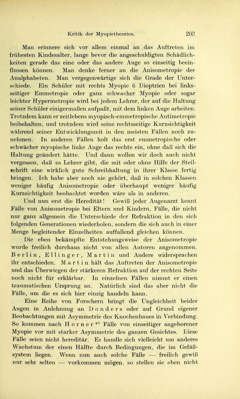 Man erinnere sich vor allem einmal an das Auftreten im frühesten Kindesalter, lange bevor die angeschuldigten Schädlich- keiten gerade das eine oder das andere Auge so einseitig beein- flussen können. Man denke ferner an die Anisometropie der Analphabeten. Man vergegenwärtige sich die Grade der Unter- schiede. Ein Schüler mit rechts Myopie 6 Dioptrien bei links- seitiger Emmetropie oder ganz schwacher Myopie oder sogar leichter Hypermetropie wird bei jedem Lehrer, der auf die Haltung seiner Schüler einigermaßen aufpaßt, mit dem linken Auge arbeiten. Trotzdem kann er zeitlebens myopisch-emmetropische Antimetropie beibehalten, und trotzdem wird seine rechtsseitige Kurzsichtigkeit während seiner Entwicklungszeit in den meisten Fällen noch zu- nehmen. In anderen Fällen holt das erst emmetropische oder schwächer myopische linke Auge das rechte ein, ohne daß sich die Haltung geändert hätte. Und dann wollen wir doch auch nicht vergessen, daß es Lehrer gibt, die mit oder ohne Hilfe der Steil- schrift eine wirklich gute Schreibhaltung in ihrer Klasse fertig bringen. Ich habe aber noch nie gehört, daß in solchen Klassen weniger häufig Anisometropie oder überhaupt weniger häufig Kurzsichtigkeit beobachtet worden wäre als in anderen. Und nun erst die Heredität! Gewiß jeder Augenarzt kennt Fälle von Anisometropie bei Eltern und Kindern, Fälle, die nicht nur ganz allgemein die Unterschiede der Refraktion in den sich folgenden Generationen wiederholen, sondern die sich auch in einer Menge begleitender Einzelheiten auffallend gleichen können. Die eben bekämpfte Entstehungsweise der Anisometropie wurde freilich durchaus nicht von allen Autoren angenommen. Berlin, Ellinger, Martin und Andere widersprachen ihr entschieden. Martin hält das Auftreten der Anisometropie und das Überwiegen der stärkeren Refraktion auf der rechten Seite noch nicht für erklärbar. In einzelnen Fällen nimmt er einen traumatischen Ursprung an. Natürlich sind das aber nicht die Fälle, um die es sich hier einzig handeln kann. Eine Reihe von Forschern bringt die Ungleichheit beider Augen in Anlehnung an Donders oder auf Grund eigener Beobachtungen mit Asymmetrie des Knochenbaues in Verbindung. So kommen nach Horner ^' Fälle von einseitiger angeborener Myopie vor mit starker Asymmetrie des ganzen Gesichtes. Diese Fälle seien nicht hereditär. Es handle sich vielleicht um anderes Wachstum der einen Hälfte durch Bedingungen, die im Gefäß- system liegen. Wenn nun auch solche Fälle — freilich gewiß nur sehr selten — vorkommen mögen, so stellen sie eben nicht