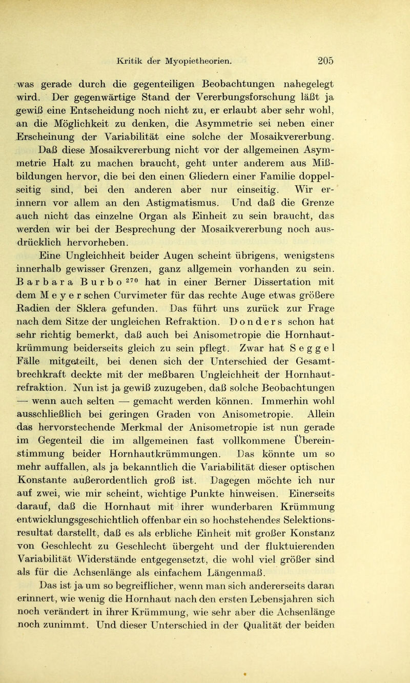 was gerade durch die gegenteiligen Beobachtungen nahegelegt wird. Der gegenwärtige Stand der Vererbungsforschung läßt ja gewiß eine Entscheidung noch nicht zu, er erlaubt aber sehr wohl, an die Möglichkeit zu denken, die Asymmetrie sei neben einer Erscheinung der Variabilität eine solche der Mosaikvererbung. Daß diese Mosaikvererbung nicht vor der allgemeinen Asym- metrie Halt zu machen braucht, geht unter anderem aus Miß- bildungen hervor, die bei den einen Gliedern einer Familie doppel- seitig sind, bei den anderen aber nur einseitig. Wir er- innern vor allem an den Astigmatismus. Und daß die Grenze auch nicht das einzelne Organ als Einheit zu sein braucht, das werden wir bei der Besprechung der Mosaikvererbung noch aus- drücklich hervorheben. Eine Ungleichheit beider Augen scheint übrigens, wenigstens innerhalb gewisser Grenzen, ganz allgemein vorhanden zu sein. Barbara Burbo^^o ^^^t in einer Berner Dissertation mit dem Meyer sehen Curvimeter für das rechte Auge etwas größere Radien der Sklera gefunden. Das führt uns zurück zur Frage nach dem Sitze der ungleichen Refraktion. Donders schon hat sehr richtig bemerkt, daß auch bei Anisometropie die Hornhaut- krümmung beiderseits gleich zu sein pflegt. Zwar hat S e g g e 1 Fälle mitg&teilt, bei denen sich der Unterschied der Gesamt- brechkraft deckte mit der meßbaren Ungleichheit der Hornhaut- refraktion. Nun ist ja gewiß zuzugeben, daß solche Beobachtungen — wenn auch selten — gemacht werden können. Immerhin wohl ausschließlich bei geringen Graden von Anisometropie. Allein das hervorstechende Merkmal der Anisometropie ist nun gerade im Gegenteil die im allgemeinen fast vollkommene Überein- stimmung beider Hornhautkrümmungen. Das könnte um so mehr auffallen, als ja bekanntlich die Variabilität dieser optischen Konstante außerordentlich groß ist. Dagegen möchte ich nur auf zwei, wie mir scheint, wichtige Punkte hinweisen. Einerseits darauf, daß die Hornhaut mit ihrer wunderbaren Krümmung entwicklungsgeschichtlich offenbar ein so hochstehendes Selektions- resultat darstellt, daß es als erbliche Einheit mit großer Konstanz von Geschlecht zu Geschlecht übergeht und der fluktuierenden Variabilität Widerstände entgegensetzt, die wohl viel größer sind als für die Achsenlänge als einfachem Längenmaß. Das ist ja um so begreiflicher, wenn man sich andererseits daran erinnert, wie wenig die Hornhaut nach den ersten Lebensjahren sich noch verändert in ihrer Krümmung, wie sehr aber die Achsenlänge noch zunimmt. Und dieser Unterschied in der Qualität der beiden