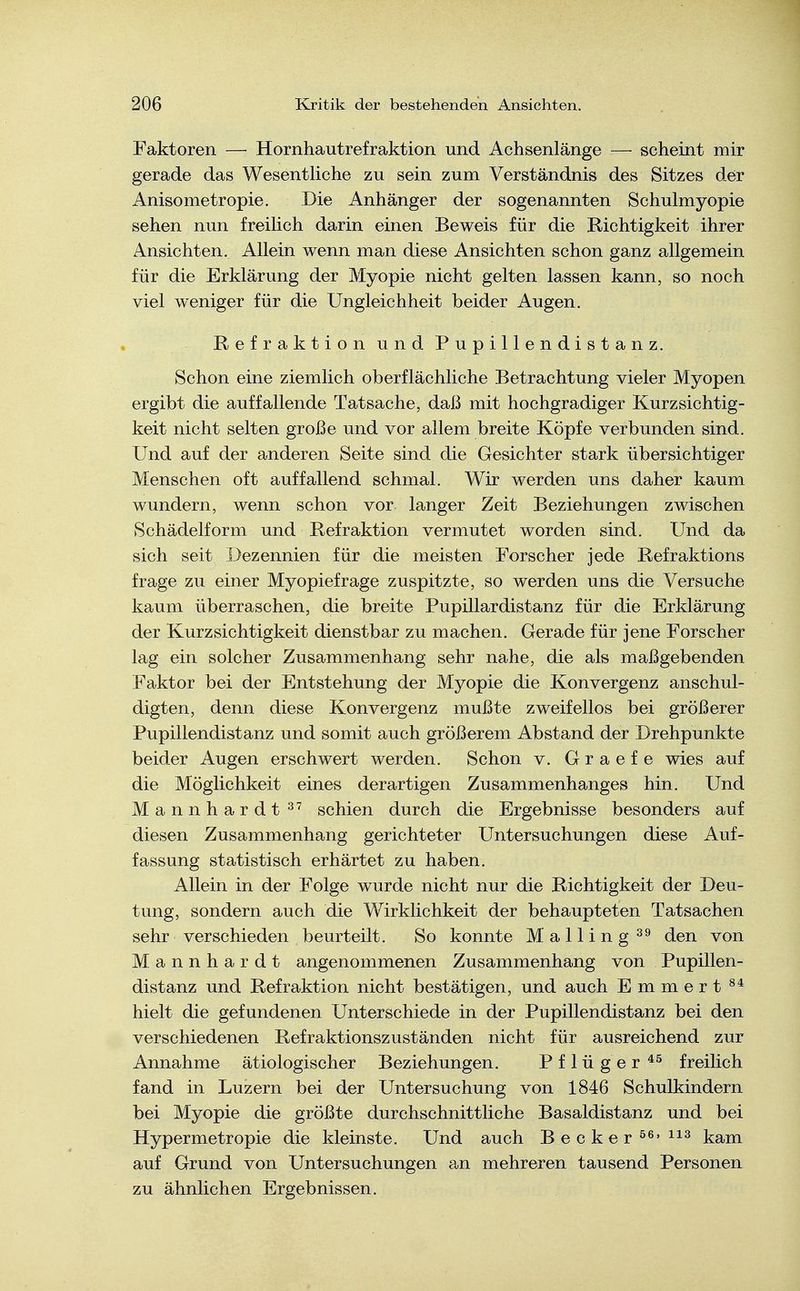 Faktoren — Hornhautrefraktion und Achsenlänge — scheint mir gerade das Wesentliche zu sein zum Verständnis des Sitzes der Anisometropie. Die Anhänger der sogenannten Schulmyopie sehen nun freilich darin einen Beweis für die Richtigkeit ihrer Ansichten. Allein wenn man diese Ansichten schon ganz allgemein für die Erklärung der Myopie nicht gelten lassen kann, so noch viel weniger für die Ungleichheit beider Augen. Refraktion und Pupillendistanz. Schon eine ziemlich oberflächliche Betrachtung vieler Myopen ergibt die auffallende Tatsache, daß mit hochgradiger Kurzsichtig- keit nicht selten große und vor allem breite Köpfe verbunden sind. Und auf der anderen Seite sind die Gesichter stark übersichtiger Menschen oft auffallend schmal. Wir werden uns daher kaum wundern, wenn schon vor langer Zeit Beziehungen zwischen Schädelform und Refraktion vermutet worden sind. Und da sich seit Dezennien für die meisten Forscher jede Refraktions frage zu einer Myopiefrage zuspitzte, so werden uns die Versuche kaum überraschen, die breite Pupillardistanz für die Erklärung der Kurzsichtigkeit dienstbar zu machen. Gerade für jene Forscher lag ein solcher Zusammenhang sehr nahe, die als maßgebenden Faktor bei der Entstehung der Myopie die Konvergenz anschul- digten, denn diese Konvergenz mußte zweifellos bei größerer Pupillendistanz und somit auch größerem Abstand der Drehpunkte beider Augen erschwert werden. Schon v. G r a e f e wies auf die Möglichkeit eines derartigen Zusammenhanges hin. Und Mannhardt schien durch die Ergebnisse besonders auf diesen Zusammenhang gerichteter Untersuchungen diese Auf- fassung statistisch erhärtet zu haben. Allein in der Folge wurde nicht nur die Richtigkeit der Deu- tung, sondern auch die Wirklichkeit der behaupteten Tatsachen sehr verschieden beurteilt. So konnte Mailing den von Mannhardt angenommenen Zusammenhang von Pupillen- distanz und Refraktion nicht bestätigen, und auch Emmert hielt die gefundenen Unterschiede in der Pupillendistanz bei den verschiedenen Refraktionszuständen nicht für ausreichend zur Annahme ätiologischer Beziehungen. P f 1 ü g e r freilich fand in Luzern bei der Untersuchung von 1846 Schulkindern bei Myopie die größte durchschnittliche Basaldistanz und bei Hypermetropie die kleinste. Und auch Becker ^^'^^^ kam auf Grund von Untersuchungen an mehreren tausend Personen zu ähnlichen Ergebnissen.