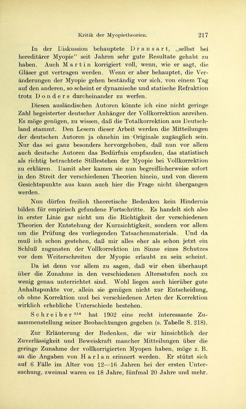In der Eiskussion behauptete Dransart, selbst bei hereditärer Myopie seit Jahren sehr gute Resultate gehabt zu haben. Auch Martin korrigiert voll, wenn, wie er sagt, die Gläser gut vertragen werden. Wenn er aber behauptet, die Ver- änderungen der Myopie gehen beständig vor sich, von einem Tag auf den anderen, so scheint er dynamische und statische Refraktion trotz D o n d e r s durcheinander zu werfen. Diesen ausländischen Autoren könnte ich eine nicht geringe Zahl begeisterter deutscher Anhänger der Vollkorrektion anreihen. Es möge genügen, zu wissen, daß die Totalkorrektion aus Deutsch- land stammt. Den Lesern dieser Arbeit werden die Mitteilungen der deutschen Autoren ja ohnehin im Originale zugänglich sein. Nur das sei ganz besonders hervorgehoben, daß nun vor allem auch deutsche Autoren das Bedürfnis empfanden, das statistisch als richtig betrachtete Stillestehen der Myopie bei Vollkorrektion zu erklären. Damit aber kamen sie nun begreiflicherweise sofort in den Streit der verschiedenen Theorien hinein, und von diesem Gesichtspunkte aus kann auch hier die Frage nicht übergangen werden. Nun dürfen freilich theoretische Bedenken kein Hindernis bilden für empirisch gefundene Fortschritte. Es handelt sich also in erster Linie gar nicht um die Richtigkeit der verschiedenen Theorien der Entstehung der Kurzsichtigkeit, sondern vor allem um die Prüfung des vorliegenden Tatsachenmaterials. Und da muß ich schon gestehen, daß mir alles eher als schon jetzt ein Schluß zugunsten der Vollkorrektion im Sinne eines Schutzes vor dem Weiterschreiten der Myopie erlaubt zu sein scheint. Da ist denn vor allem zu sagen, daß wir eben überhaupt über die Zunahme in den verschiedenen Altersstufen noch zu wenig genau unterrichtet sind. Wohl liegen auch hierüber gute Anhaltspunkte vor, allein sie genügen nicht zur Entscheidung, ob ohne Korrektion und bei verschiedenen Arten der Korrektion wirklich erhebliche Unterschiede bestehen. Schreiber hat 1902 eine recht interessante Zu- sammenstellung seiner Beobachtungen gegeben (s. Tabelle S. 218). Zur Erläuterung der Bedenken, die wir hinsichtlich der Zuverlässigkeit und Beweiskraft mancher Mitteilungen über die geringe Zunahme der vollkorrigierten Myopen haben, möge z. B. an die Angaben von Harlan erinnert werden. Er stützt sich auf 6 Fälle im Alter von 12—16 Jahren bei der ersten Unter- suchung, zweimal waren es 18 Jahre, fünfmal 20 Jahre und mehr.
