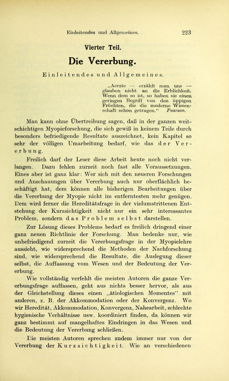 Vierter Teil. Die Vererbung. Einleitendes undAllge meines. „Aerzte — erzählt man uns — glauben nicht an die Erblichkeit. Wenn dem so ist, so haben sie einen geringen Begriff von den üppigen Früchten, die die moderne Wissen- schaft schon getragen.*' Pearson. Man kann ohne Übertreibung sagen, daß in der ganzen weit- schichtigen Myopieforschung, die sich gewiß in keinem Teile durch besonders befriedigende Resultate auszeichnet, kein Kapitel so sehr der völligen Umarbeitung bedarf, wie das der Ver- erbung. Freilich darf der Leser diese Arbeit heute noch nicht ver- langen. Dazu fehlen zurzeit noch fast alle Voraussetzungen. Eines aber ist ganz klar: Wer sich mit den neueren Forschungen und Anschauungen über Vererbung auch nur oberflächlich be- schäftigt hat, dem können alle bisherigen Bearbeitungen über die Vererbung der Myopie nicht im entferntesten mehr genügen. Dem wird ferner die Hereditätsfrage in der vielumstrittenen Ent- stehung der Kurzsichtigkeit nicht nur ein sehr interessantes Problem, sondern das Problem selbst darstellen. Zur Lösung dieses Problems bedarf es freilich dringend einer ganz neuen Richtlinie der Forschung. Man bedenke nur, wie unbefriedigend zurzeit die Vererbungsfrage in der Myopielehre aussieht, wie widersprechend die Methoden der Nachforschung sind, wie widersprechend die Resultate, die Auslegung dieser selbst, die Auffassung vom Wesen und der Bedeutung der Ver- erbung. Wie vollständig verfehlt die meisten Autoren die ganze Ver- erbungsfrage auffassen, geht aus nichts besser hervor, als aus der Gleichstellung dieses einen ,,ätiologischen Momentes mit anderen, z. B. der Akkommodation oder der Konvergenz. Wo wir Heredität, Akkommodation, Konvergenz, Nahearbeit, schlechte hygienische Verhältnisse usw. koordiniert finden, da können wir ganz bestimmt auf mangelhaftes Eindringen in das Wesen und die Bedeutung der Vererbung schließen. Die meisten Autoren sprechen zudem immer nur von der Vererbung der Kurzsichtigkeit. Wie an verschiedenen
