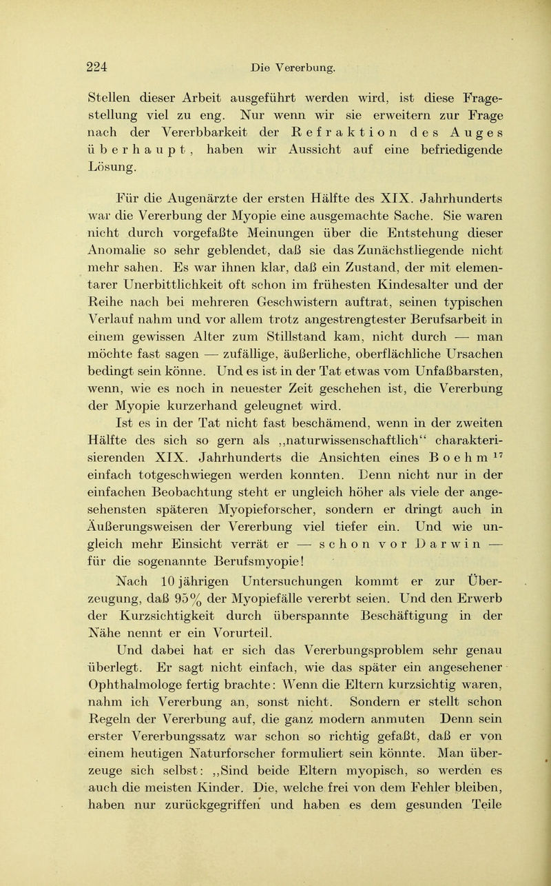 Stellen dieser Arbeit ausgeführt werden wird, ist diese Frage- stellung viel zu eng. Nur wenn wir sie erweitern zur Frage nach der Vererbbarkeit der Refraktion des Auges überhaupt, haben wir Aussicht auf eine befriedigende Lösung. Für die Augenärzte der ersten Hälfte des XIX. Jahrhunderts war die Vererbung der Myopie eine ausgemachte Sache. Sie waren nicht durch vorgefaßte Meinungen über die Entstehung dieser Anomalie so sehr geblendet, daß sie das Zunächstliegende nicht mehr sahen. Es war ihnen klar, daß ein Zustand, der mit elemen- tarer Unerbittlichkeit oft schon im frühesten Kindesalter und der Reihe nach bei mehreren Geschwistern auftrat, seinen typischen Verlauf nahm und vor allem trotz angestrengtester Berufsarbeit in einem gewissen Alter zum Stillstand kam, nicht durch — man möchte fast sagen — zufällige, äußerliche, oberflächliche Ursachen bedingt sein könne. Und es ist in der Tat etwas vom Unfaßbarsten, wenn, wie es noch in neuester Zeit geschehen ist, die Vererbung der Myopie kurzerhand geleugnet wird. Ist es in der Tat nicht fast beschämend, wenn in der zweiten Hälfte des sich so gern als ,,naturwissenschaftlich charakteri- sierenden XIX. Jahrhunderts die Ansichten eines B o e h m einfach totgeschwiegen werden konnten. Denn nicht nur in der einfachen Beobachtung steht er ungleich höher als viele der ange- sehensten späteren Myopieforscher, sondern er dringt auch in Äußerungsweisen der Vererbung viel tiefer ein. Und wie un- gleich mehr Einsicht verrät er — schon vor Darwin — für die sogenannte Berufsmyopie! Nach 10 jährigen Untersuchungen kommt er zur Über- zeugung, daß 95% der Myopiefälle vererbt seien. Und den Erwerb der Kurzsichtigkeit durch überspannte Beschäftigung in der Nähe nennt er ein Vorurteil. Und dabei hat er sich das Vererbungsproblem sehr genau überlegt. Er sagt nicht einfach, wie das später ein angesehener Ophthalmologe fertig brachte: Wenn die Eltern kurzsichtig waren, nahm ich Vererbung an, sonst nicht. Sondern er stellt schon Regeln der Vererbung auf, die ganz modern anmuten Denn sein erster Vererbungssatz war schon so richtig gefaßt, daß er von einem heutigen Naturforscher formuliert sein könnte. Man über- zeuge sich selbst: ,,Sind beide Eltern myopisch, so werden es auch die meisten Kinder. Die, welche frei von dem Fehler bleiben, haben nur zurückgegriffen und haben es dem gesunden Teile