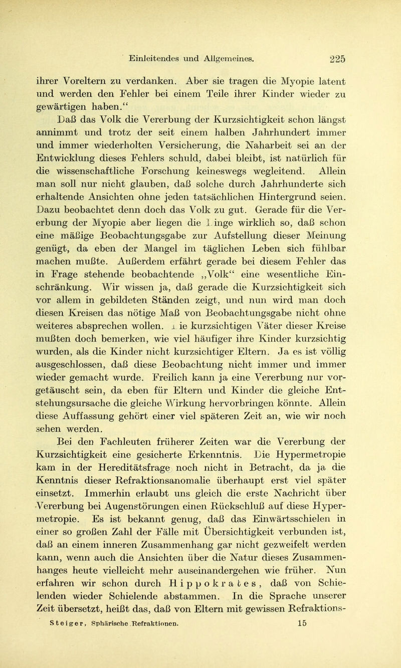 ihrer Voreltern zu verdanken. Aber sie tragen die Myopie latent und werden den Fehler bei einem Teile ihrer Kinder wieder zu gewärtigen haben. Daß das Volk die Vererbung der Kurzsichtigkeit schon längst annimmt und trotz der seit einem halben Jahrhundert immer und immer wiederholten Versicherung, die Naharbeit sei an der Entwicklung dieses Fehlers schuld, dabei bleibt, ist natürlich für die wissenschaftliche Forschung keineswegs wegleitend. Allein man soll nur nicht glauben, daß solche durch Jahrhunderte sich erhaltende Ansichten ohne jeden tatsächlichen Hintergrund seien. Dazu beobachtet denn doch das Volk zu gut. Gerade für die Ver- erbung der Myopie aber liegen die l.inge wirklich so, daß schon eine mäßige Beobachtungsgabe zur Aufstellung dieser Meinung genügt, da eben der Mangel im täglichen Leben sich fühlbar machen mußte. Außerdem erfährt gerade bei diesem Fehler das in Frage stehende beobachtende ,,Volk'' eine wesentliche Ein- schränkung. Wir wissen ja, daß gerade die Kurzsichtigkeit sich vor allem in gebildeten Ständen zeigt, und nun wird man doch diesen Kreisen das nötige Maß von Beobachtungsgabe nicht ohne weiteres absprechen wollen, i ie kurzsichtigen Väter dieser Kreise mußten doch bemerken, wie viel häufiger ihre Kinder kurzsichtig wurden, als die Kinder nicht kurzsichtiger Eltern. Ja es ist völlig ausgeschlossen, daß diese Beobachtung nicht immer und immer wieder gemacht wurde. Freilich kann ja eine Vererbung nur vor- getäuscht sein, da eben für Eltern und Kinder die gleiche Ent- stehungsursache die gleiche Wirkung hervorbringen könnte. Allein diese Auffassung gehört einer viel späteren Zeit an, wie wir noch sehen werden. Bei dcD Fachleuten früherer Zeiten war die Vererbung der Kurzsichtigkeit eine gesicherte Erkenntnis. Die Hypermetropie kam in der Hereditätsfrage noch nicht in Betracht, da ja die Kenntnis dieser Refraktionsanomaüe überhaupt erst viel später einsetzt. Immerhin erlaubt uns gleich die erste Nachricht über 'Vererbung bei Augenstörungen einen Rückschluß auf diese Hyper- metropie. Es ist bekannt genug, daß das Einwärtsschielen in einer so großen Zahl der Fälle mit Übersichtigkeit verbunden ist, daß an einem inneren Zusammenhang gar nicht gezweifelt werden kann, wenn auch die Ansichten über die Natur dieses Zusammen- hanges heute vielleicht mehr auseinandergehen wie früher. Nun erfahren wir schon durch Hippokrafces, daß von Schie- lenden wieder Schielende abstammen. In die Sprache unserer Zeit übersetzt, heißt das, daß von Eltern mit gewissen Refraktions- Steiger, Sphärische Refraktionen. 15