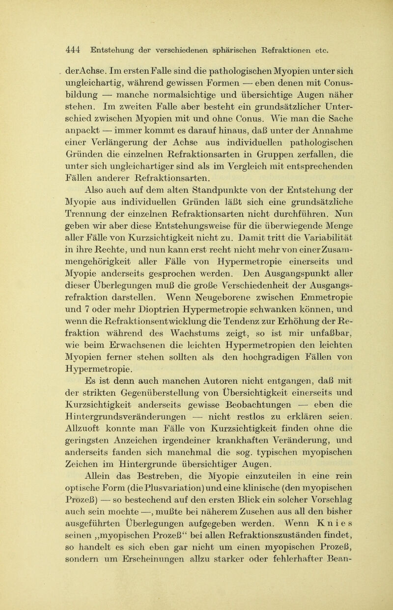 der Achse. Im ersten Falle sind die pathologischen Myopien unter sich ungleichartig, während gewissen Formen — eben denen mit Conus- bildung — manche normalsichtige und übersichtige Augen näher stehen. Im zweiten FaUe aber besteht ein grundsätzlicher Unter- schied zwischen Myopien mit und ohne Conus. Wie man die Sache anpackt — immer kommt es darauf hinaus, daß unter der Annahme einer Verlängerung der Achse aus individuellen pathologischen Gründen die einzelnen Refraktionsarten in Gruppen zerfallen, die unter sich ungleichartiger sind als im Vergleich mit entsprechenden Fällen anderer Refraktionsarten. Also auch auf dem alten Standpunkte von der Entstehung der Myopie aus individuellen Gründen läßt sich eine grundsätzliche Trennung der einzelnen Refraktionsarten nicht durchführen. Nun geben wir aber diese Entstehungsweise für die überwiegende Menge aUer FäUe von Kurzsichtigkeit nicht zu. Damit tritt die Variabilität in ihre Rechte, und nun kann erst recht nicht mehr von einer Zusam- mengehörigkeit aller FäUe von Hypermetropie einerseits und Myopie anderseits gesprochen werden. Den Ausgangspunkt aller dieser Überlegungen muß die große Verschiedenheit der Ausgangs- refraktion darstellen. Wenn Neugeborene zwischen Emmetropie und 7 oder mehr Dioptrien Hypermetropie schwanken können, und wenn die Refraktionsentwicklung die Tendenz zur Erhöhung der Re- fraktion während des Wachstums zeigt, so ist mir unfaßbar, wie beim Erwachsenen die leichten Hypermetropien den leichten Myopien ferner stehen sollten als den hochgradigen Fällen von Hypermetropie. Es ist denn auch manchen Autoren nicht entgangen, daß mit der strikten Gegenüberstellung von Übersichtigkeit einerseits und Kurzsichtigkeit anderseits gewisse Beobachtungen — eben die Hintergrundsveränderungen — nicht restlos zu erklären seien. Allzuoft konnte man Fälle von Kurzsichtigkeit finden ohne die geringsten Anzeichen irgendeiner krankhaften Veränderung, und anderseits fanden sich manchmal die sog. typischen myopischen Zeichen im Hintergrunde übersichtiger Augen. Allein das Bestreben, die Myopie einzuteilen in eine rein optische Form (die Plusvariation) und eine klinische (den myopischen Prozeß) — so bestechend auf den ersten Blick ein solcher Vorschlag auch sein mochte —, mußte bei näherem Zusehen aus all den bisher ausgeführten Überlegungen aufgegeben werden. Wenn Knies seinen myopischen Prozeß bei aUen Refraktionszuständen findet, so handelt es sich eben gar nicht um einen myopischen Prozeß, sondern um Erscheinungen allzu starker oder fehlerhafter Bean-