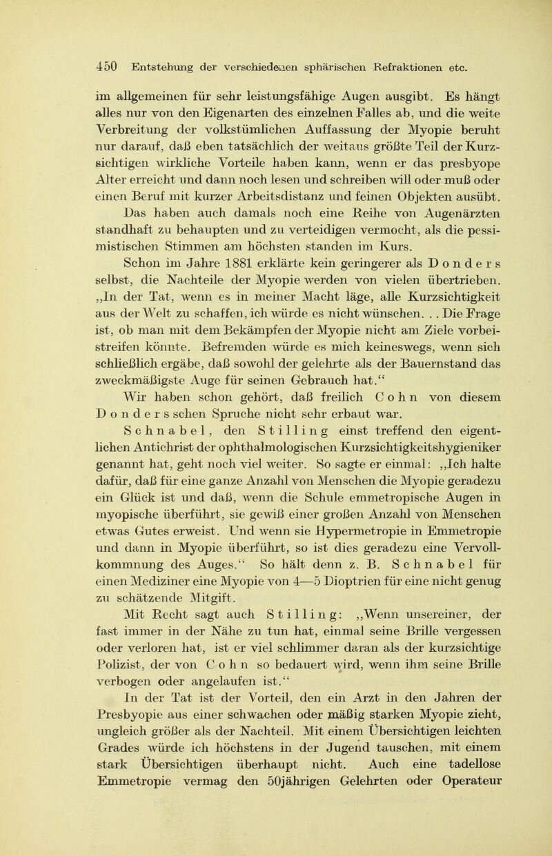 im allgemeinen für sehr leistungsfähige Augen ausgibt. Es hängt alles nur von den Eigenarten des einzelnen Falles ab, und die weite Verbreitung der volkstümlichen Auffassung der Myopie beruht nur darauf, daß eben tatsächlich der weitaus größte Teil der Kurz- sichtigen wirkliche Vorteile haben kann, wenn er das presbyope Alter erreicht und dann noch lesen und schreiben will oder muß oder einen Beruf mit kurzer Arbeitsdistanz und feinen Objekten ausübt. Das haben auch damals noch eine Reihe von Augenärzten standhaft zu behaupten und zu verteidigen vermocht, als die pessi- mistischen Stimmen am höchsten standen im Kurs. Schon im Jahre 1881 erklärte kein geringerer als D o n d e r s selbst, die Nachteile der Myopie werden von vielen übertrieben. „In der Tat, wenn es in meiner Macht läge, alle Kurzsichtigkeit aus der Welt zu schaffen, ich würde es nicht wünschen. . . Die Frage ist, ob man mit dem Bekämpfen der Myopie nicht am Ziele vorbei- streifen könnte. Befremden würde es mich keineswegs, wenn sich schließlich ergäbe, daß sowohl der gelehrte als der Bauernstand das zweckmäßigste Auge für seinen Gebrauch hat. Wir haben schon gehört, daß freilich Cohn von diesem D o n d e r s sehen Spruche nicht sehr erbaut war. Schnabel, den Stilling einst treffend den eigent- lichen Antichrist der ophthalmologischen Kurzsichtigkeitshygieniker genannt hat, geht noch viel weiter. So sagte er einmal: ,,Ich halte dafür, daß für eine ganze Anzahl von Menschen die Myopie geradezu ein Glück ist und daß, wenn die Schule emmetropische Augen in myopische überführt, sie gewiß einer großen Anzahl von Menschen etwas Gutes erweist. Und wenn sie Hypermetropie in Emmetropie und dann in Myopie überführt, so ist dies geradezu eine Vervoll- kommnung des Auges. So hält denn z. B. Schnabel für einen Mediziner eine Myopie von A—5 Dioptrien für eine nicht genug zu schätzende Mitgift. Mit Recht sagt auch Stilling: ,,Wenn unsereiner, der fast immer in der Nähe zu tun hat, einmal seine Brille vergessen oder verloren hat, ist er viel schlimmer daran als der kurzsichtige Polizist, der von Cohn so bedauert wird, wenn ihm seine Brille verbogen oder angelaufen ist. In der Tat ist der Vorteil, den ein Arzt in den Jahren der Presbyopie aus einer schwachen oder mäßig starken Myopie zieht, ungleich größer als der Nachteil. Mit einem Übersichtigen leichten Grades würde ich höchstens in der Jugend tauschen, mit einem stark Ubersichtigen überhaupt nicht. Auch eine tadellose Emmetropie vermag den 50jährigen Gelehrten oder Operateur