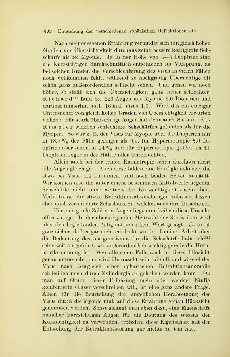 Nach meiner eigenen Erfahrung verbindet sich mit gleich hohen Graden von Übersichtigkeit durchaus keine bessere korrigierte Seh- schärfe als bei Myopie. Ja in der Höhe von 4—7 Dioptrien sind die Kurzsichtigen durchschnittlich entschieden im Vorsprung, da bei solchen Graden die Verschlechterung des Visus in vielen Fällen noch vollkommen fehlt, während so hochgradig Übersichtige oft schon ganz außerordentlich schlecht sehen. Und gehen wir noch höher, so stellt sich die Übersichtigkeit ganz sicher schlechter. R i c h a r d*^^ fand bei 226 Augen mit Myopie 9,0 Dioptrien und darüber immerhin noch 16 mal Visus 1,0. Wird das ein einziger Untersucher von gleich hohen Graden Von Übersichtigkeit erwarten wollen ? Für stark übersichtige Augen hat denn auch Schmidt- R i m p 1 e r wirklich schlechtere Sehschärfen gefunden als für die Myopie. So war z. B. der Visus für Myopie über 6,0 Dioptrien nur in 18,7 % <^6r Fälle geringer als 0,5, für Hypermetropie 3,0 Di- optrien aber schon in 24% ^nd für Hypermetropie größer als 3,0 Dioptrien sogar in der Hälfte aller Untersuchten. Allein auch bei der reinen Emmetropie sehen durchaus nicht alle Augen gleich gut. Auch diese bilden eine Häufigkeitskurve, die etwa bei Visus 1,4 kulminiert und nach beiden Seiten ausläuft. Wir können also die unter einem bestimmten Mittelwerte liegende Sehschärfe nicht ohne weiteres der Kurzsichtigkeit zuschreiben. Verhältnisse, die starke Refraktionsabweichungen zulassen, lassen eben auch verminderte Sehschärfe zu, welches auch ihre Ursache sei. Für eine große Zahl von Augen liegt nun freilich diese Ursache offen zutage. In der überwiegenden Mehrzahl der Statistiken wird über den begleitenden Astigmatismus kein Wort gesagt. Ja es ist ganz sicher, daß er gar nicht entdeckt wurde. In einer Arbeit über die Bedeutung des Astigmatismus für die Sehschärfe habe ich^^^ seinerzeit ausgeführt, wie außerordentlich wichtig gerade die Horn- hautkrümmung ist. Wer alle seine Fälle auch in dieser Hinsicht genau untersucht, der wird überrascht sein, wie oft und wieviel der Visus nach Ausgleich einer sphärischen Refraktionsanomalie schließlich noch durch Zylindergläser gehoben werden kann. Ob man auf Grund dieser Erfahrung mehr oder weniger häufig kombinierte Gläser verschreiben will, ist eine ganz andere Frage. Allein für die Beurteilung der angeblichen Herabsetzung des Visus durch die Myopie muß auf diese Erfahrung genau Rücksicht genommen werden. Sonst gelangt man eben dazu, eine Eigenschaft mancher kurzsichtigen Augen für die Deutung des Wesens der Kurzsichtigkeit zu verwenden, trotzdem diese Eigenschaft mit der Entstehung der Refraktionsstörung gar nichts zu tun hat.