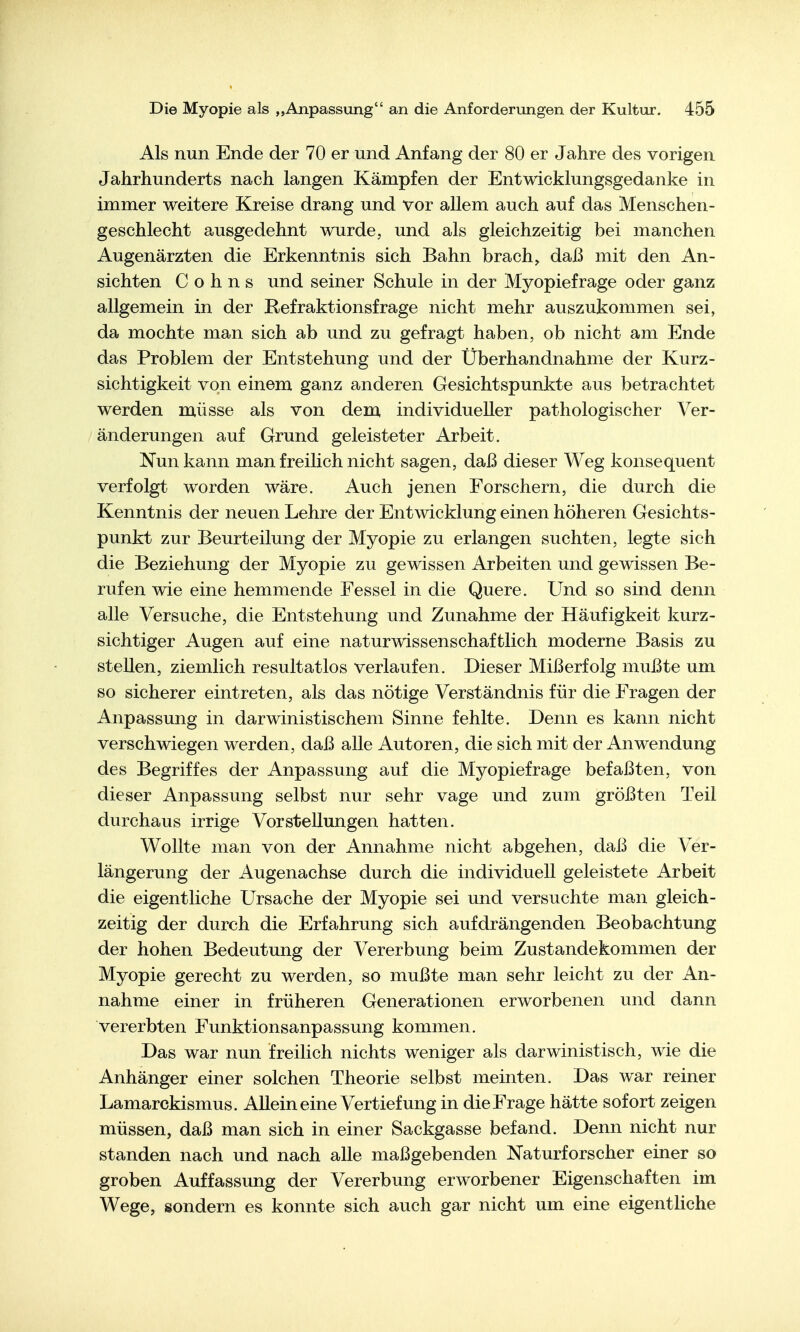 Als nun Ende der 70 er und Anfang der 80 er Jahre des vorigen Jahrhunderts nach langen Kämpfen der Entwicklungsgedanke in immer weitere Kreise drang und vor allem auch auf das Menschen- geschlecht ausgedehnt wurde, und als gleichzeitig bei manchen Augenärzten die Erkenntnis sich Bahn brach, daß mit den An- sichten Cohns und seiner Schule in der Myopiefrage oder ganz allgemein in der Refraktionsfrage nicht mehr auszukommen sei, da mochte man sich ab und zu gefragt haben, ob nicht am Ende das Problem der Entstehung und der Überhandnähme der Kurz- sichtigkeit von einem ganz anderen Gesichtspunkte aus betrachtet werden müsse als von dem, individueller pathologischer Ver- änderungen auf Grund geleisteter Arbeit. Nun kann man freilich nicht sagen, daß dieser Weg konsequent verfolgt worden wäre. Auch jenen Forschern, die durch die Kenntnis der neuen Lehre der Entwicklung einen höheren Gesichts- punkt zur Beurteilung der Myopie zu erlangen suchten, legte sich die Beziehung der Myopie zu gewissen Arbeiten und gewissen Be- rufen wie eine hemmende Fessel in die Quere. Und so sind denn alle Versuche, die Entstehung und Zunahme der Häufigkeit kurz- sichtiger Augen auf eine naturwissenschaftlich moderne Basis zu stellen, ziemlich resultatlos verlaufen. Dieser Mißerfolg mußte um so sicherer eintreten, als das nötige Verständnis für die Fragen der Anpassung in darwinistischeni Sinne fehlte. Denn es kann nicht verschwiegen werden, daß alle Autoren, die sich mit der Anwendung des Begriffes der Anpassung auf die Myopiefrage befaßten, von dieser Anpassung selbst nur sehr vage und zum größten Teil durchaus irrige Vorstellungen hatten. Wollte man von der Annahme nicht abgehen, daß die Ver- längerung der Augenachse durch die individuell geleistete Arbeit die eigentliche Ursache der Myopie sei und versuchte man gleich- zeitig der durch die Erfahrung sich aufdrängenden Beobachtung der hohen Bedeutung der Vererbung beim Zustandekommen der Myopie gerecht zu werden, so mußte man sehr leicht zu der An- nahme einer in früheren Generationen erworbenen und dann vererbten Funktionsanpassung kommen. Das war nun freilich nichts weniger als darwinistisch, wie die Anhänger einer solchen Theorie selbst meinten. Das war reiner Lamarckismus. Allein eine Vertiefung in die Frage hätte sofort zeigen müssen, daß man sich in einer Sackgasse befand. Denn nicht nur standen nach und nach alle maßgebenden Naturforscher einer so groben Auffassung der Vererbung erworbener Eigenschaften im Wege, isondern es konnte sich auch gar nicht um eine eigentliche