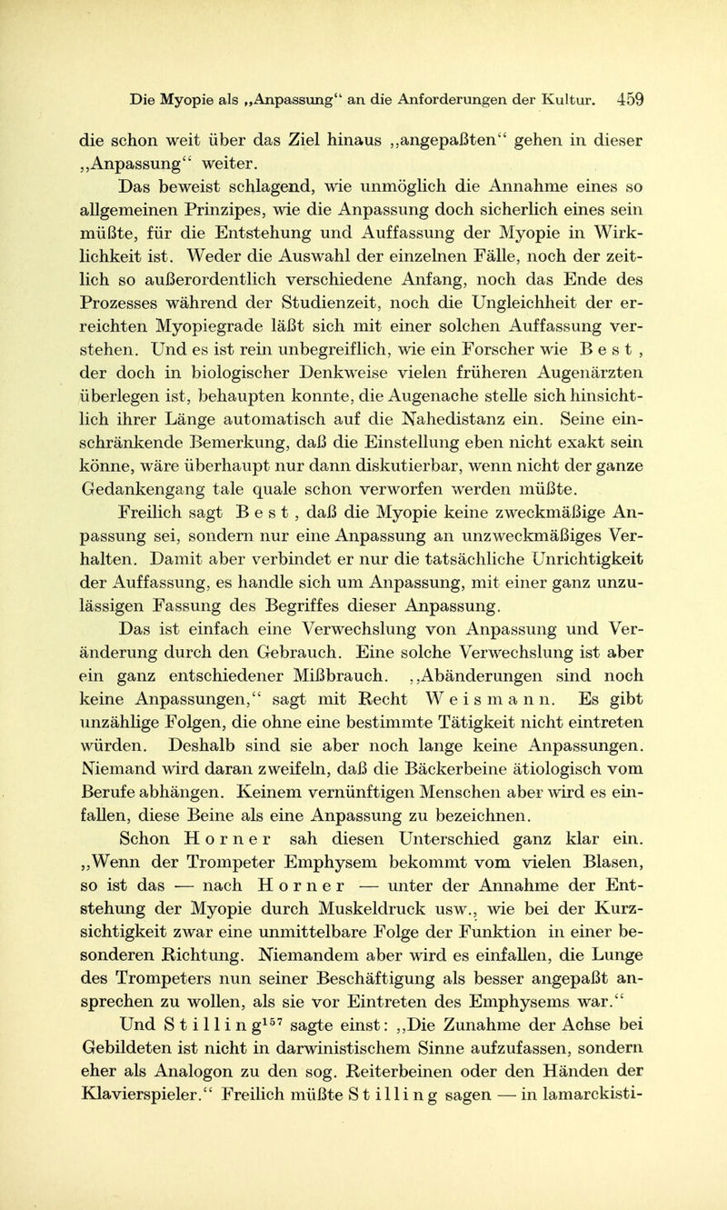 die schon weit über das Ziel hinaus angepaßten gehen in dieser Anpassung weiter. Das beweist schlagend, wie unmöglich die Annahme eines so allgemeinen Prinzipes, wie die Anpassung doch sicherlich eines sein müßte, für die Entstehung und Auffassung der Myopie in Wirk- lichkeit ist. Weder die Auswahl der einzelnen Fälle, noch der zeit- lich so außerordentlich verschiedene Anfang, noch das Ende des Prozesses während der Studienzeit, noch die Ungleichheit der er- reichten Myopiegrade läßt sich mit einer solchen Auffassung ver- stehen. Und es ist rein unbegreiflich, wie ein Forscher wie Best, der doch in biologischer Denkweise vielen früheren Augenärzten überlegen ist, behaupten konnte, die Augenache stelle sich hinsicht- lich ihrer Länge automatisch auf die Nahedistanz ein. Seine ein- schränkende Bemerkung, daß die Einstellung eben nicht exakt sein könne, wäre überhaupt nur dann diskutierbar, wenn nicht der ganze Gedankengang tale quäle schon verworfen werden müßte. Freilich sagt Best, daß die Myopie keine zweckmäßige An- passung sei, sondern nur eine Anpassung an unzweckmäßiges Ver- halten. Damit aber verbindet er nur die tatsächliche Unrichtigkeit der Auffassung, es handle sich um Anpassung, mit einer ganz unzu- lässigen Fassung des Begriffes dieser Anpassung. Das ist einfach eine Verwechslung von Anpassung und Ver- änderung durch den Gebrauch. Eine solche Verwechslung ist aber ein ganz entschiedener Mißbrauch. Abänderungen sind noch keine Anpassungen, sagt mit Recht W e i s m a n n. Es gibt unzählige Folgen, die ohne eine bestimmte Tätigkeit nicht eintreten würden. Deshalb sind sie aber noch lange keine Anpassungen. Niemand wird daran zweifeln, daß die Bäckerbeine ätiologisch vom Berufe abhängen. Keinem vernünftigen Menschen aber wird es ein- fallen, diese Beine als eine Anpassung zu bezeichnen. Schon Horner sah diesen Unterschied ganz klar ein. ,,Wenn der Trompeter Emphysem bekommt vom vielen Blasen, so ist das — nach Horner — unter der Annahme der Ent- stehung der Myopie durch Muskeldruck usw., wie bei der Kurz- sichtigkeit zwar eine unmittelbare Folge der Funktion in einer be- sonderen Richtung, Niemandem aber wird es einfallen, die Lunge des Trompeters nun seiner Beschäftigung als besser angepaßt an- sprechen zu wollen, als sie vor Eintreten des Emphysems war. Und Stillin g^^' sagte einst: ,,Die Zunahme der Achse bei Gebildeten ist nicht in darwinistischem Sinne aufzufassen, sondern eher als Analogon zu den sog. Reiterbeinen oder den Händen der Klavierspieler. Freilich müßte Stilling sagen — in lamarckisti-