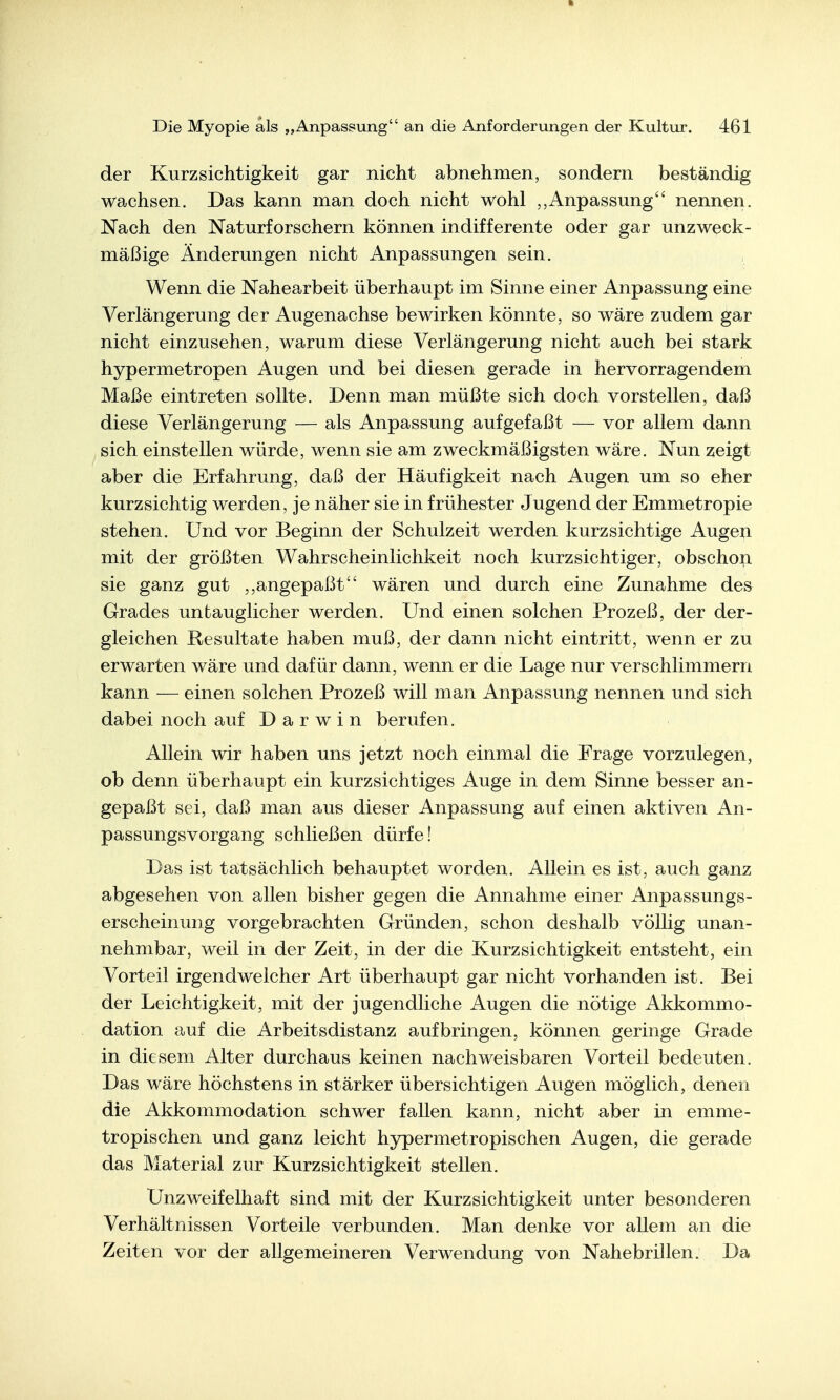 der Kurzsichtigkeit gar nicht abnehmen, sondern beständig wachsen. Das kann man doch nicht wohl Anpassung nennen. Nach den Naturforschern können indifferente oder gar unzweck- mäßige Änderungen nicht Anpassungen sein. Wenn die Nahearbeit überhaupt im Sinne einer Anpassung eine Verlängerung der Augenachse bewirken könnte, so wäre zudem gar nicht einzusehen, warum diese Verlängerung nicht auch bei stark hypermetropen Augen und bei diesen gerade in hervorragendem Maße eintreten sollte. Denn man müßte sich doch vorstellen, daß diese Verlängerung — als Anpassung aufgefaßt — vor allem dann sich einstellen würde, wenn sie am zweckmäßigsten wäre. Nun zeigt aber die Erfahrung, daß der Häufigkeit nach Augen um so eher kurzsichtig werden, je näher sie in frühester Jugend der Emmetropie stehen. Und vor Beginn der Schulzeit werden kurzsichtige Augen mit der größten Wahrscheinlichkeit noch kurzsichtiger, obschoii sie ganz gut angepaßt wären und durch eine Zunahme des Grades untauglicher werden. Und einen solchen Prozeß, der der- gleichen Resultate haben muß, der dann nicht eintritt, wenn er zu erwarten wäre und dafür dann, wenn er die Lage nur verschlimmern kann — einen solchen Prozeß will man Anpassung nennen und sich dabei noch auf Darwin berufen. Allein wir haben uns jetzt noch einmal die Frage vorzulegen, ob denn überhaupt ein kurzsichtiges Auge in dem Sinne besser an- gepaßt sei, daß man aus dieser Anpassung auf einen aktiven An- passungsvorgang schließen dürfe! Das ist tatsächlich behauptet worden. Allein es ist, auch ganz abgesehen von allen bisher gegen die Annahme einer Anpassungs- erscheinung vorgebrachten Gründen, schon deshalb völlig unan- nehmbar, weil in der Zeit, in der die Kurzsichtigkeit entsteht, ein Vorteil irgendwelcher Art überhaupt gar nicht vorhanden ist. Bei der Leichtigkeit, mit der jugendliche Augen die nötige Akkommo- dation auf die Arbeitsdistanz aufbringen, können geringe Grade in diesem Alter durchaus keinen nachweisbaren Vorteil bedeuten. Das wäre höchstens in stärker übersichtigen Augen möglich, denen die Akkommodation schwer fallen kann, nicht aber in emme- tropischen und ganz leicht hypermetropischen Augen, die gerade das Material zur Kurzsichtigkeit stellen. Unzweifelhaft sind mit der Kurzsichtigkeit unter besonderen Verhältnissen Vorteile verbunden. Man denke vor allem an die Zeiten vor der allgemeineren Verwendung von Nahebrillen. Da