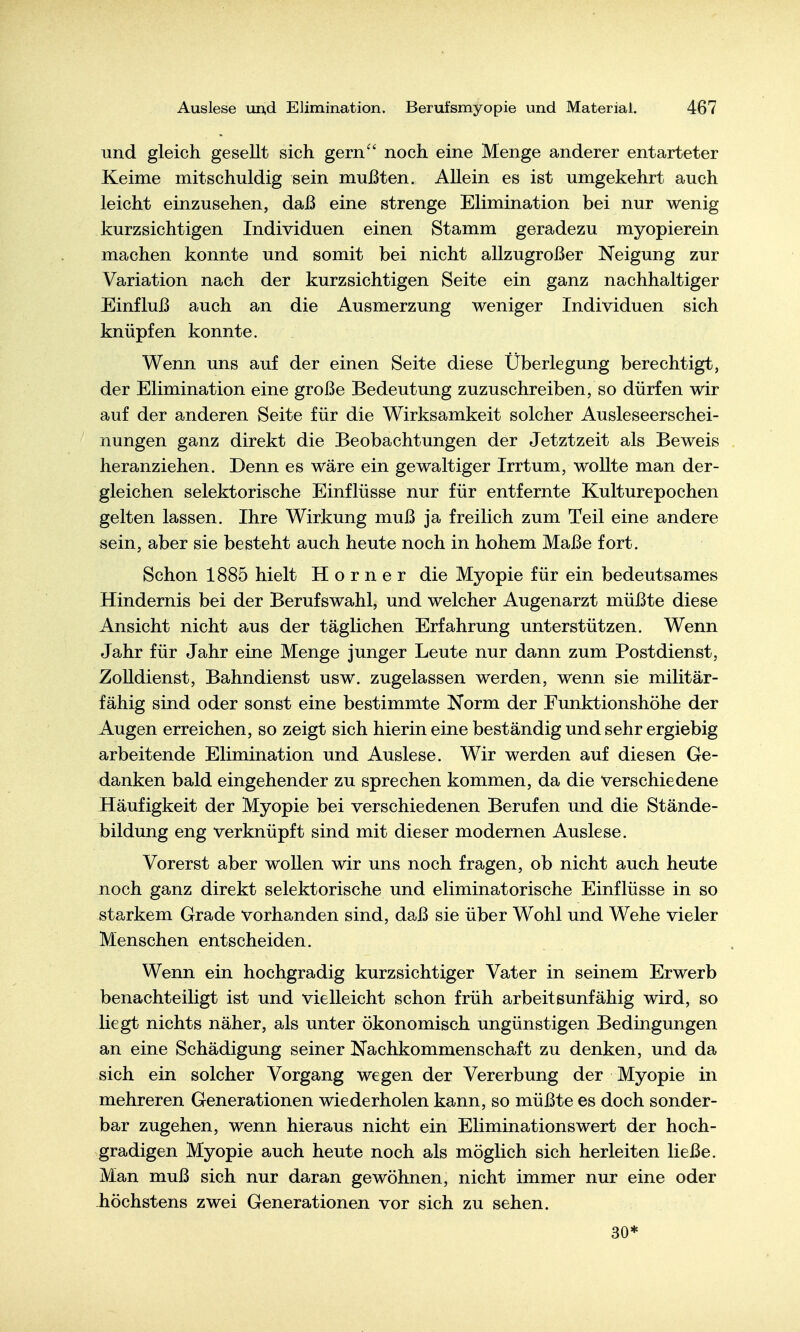 und gleich gesellt sich gern^' noch eine Menge anderer entarteter Keime mitschuldig sein mußten. Allein es ist umgekehrt auch leicht einzusehen, daß eine strenge Elimination bei nur wenig kurzsichtigen Individuen einen Stamm geradezu myopierein machen konnte und somit bei nicht allzugroßer Neigung zur Variation nach der kurzsichtigen Seite ein ganz nachhaltiger Einfluß auch an die Ausmerzung weniger Individuen sich knüpfen konnte. Wenn uns auf der einen Seite diese Überlegung berechtigt, der Elimination eine große Bedeutung zuzuschreiben, so dürfen wir auf der anderen Seite für die Wirksamkeit solcher Ausleseerschei- nungen ganz direkt die Beobachtungen der Jetztzeit als Beweis heranziehen. Denn es wäre ein gewaltiger Irrtum, wollte man der- gleichen selektorische Einflüsse nur für entfernte Kulturepochen gelten lassen. Ihre Wirkung muß ja freilich zum Teil eine andere sein, aber sie besteht auch heute noch in hohem Maße fort. Schon 1885 hielt Horner die Myopie für ein bedeutsames Hindernis bei der Berufswahl, und welcher Augenarzt müßte diese Ansicht nicht aus der täglichen Erfahrung unterstützen. Wenn Jahr für Jahr eine Menge junger Leute nur dann zum Post dienst, Zolldienst, Bahndienst usw. zugelassen werden, wenn sie militär- fähig sind oder sonst eine bestimmte Norm der Eunktionshöhe der Augen erreichen, so zeigt sich hierin eine beständig und sehr ergiebig arbeitende Elimination und Auslese. Wir werden auf diesen Ge- danken bald eingehender zu sprechen kommen, da die verschiedene Häufigkeit der Myopie bei verschiedenen Berufen und die Stände- bildung eng verknüpft sind mit dieser modernen Auslese. Vorerst aber wollen wir uns noch fragen, ob nicht auch heute noch ganz direkt selektorische und eliminatorische Einflüsse in so starkem Grade vorhanden sind, daß sie über Wohl und Wehe vieler Menschen entscheiden. Wenn ein hochgradig kurzsichtiger Vater in seinem Erwerb benachteiligt ist und vielleicht schon früh arbeitsunfähig wird, so liegt nichts näher, als unter ökonomisch ungünstigen Bedingungen an eine Schädigung seiner Nachkommenschaft zu denken, und da sich ein solcher Vorgang wegen der Vererbung der Myopie in mehreren Generationen wiederholen kann, so müßte es doch sonder- bar zugehen, wenn hieraus nicht ein Eliminationswert der hoch- gradigen Myopie auch heute noch als möglich sich herleiten ließe. Man muß sich nur daran gewöhnen, nicht immer nur eine oder -höchstens zwei Generationen vor sich zu sehen. 30*