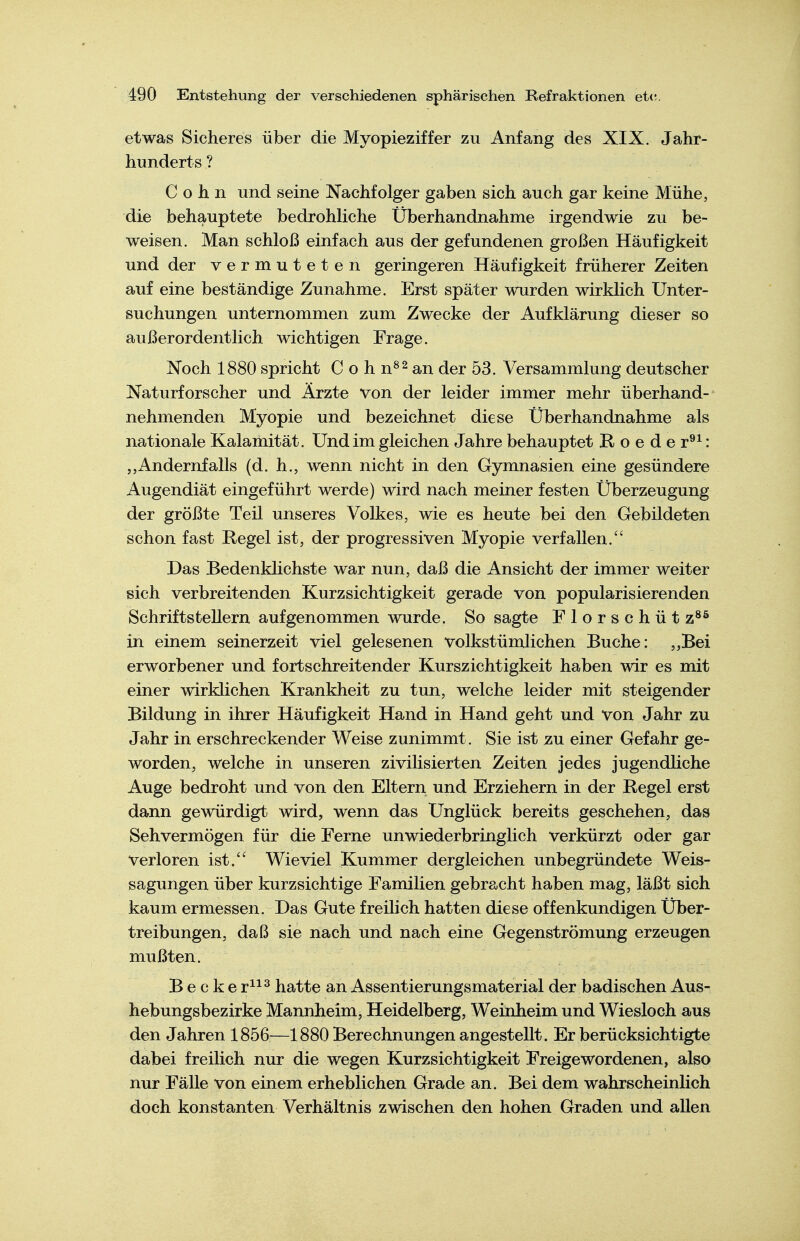 etwas Sicheres über die Myopieziffer zu Anfang des XIX. Jahr- hunderts ? Cohn und seine Nachfolger gaben sich auch gar keine Mühe, die behauptete bedrohliche Überhandnähme irgendwie zu be- weisen. Man schloß einfach aus der gefundenen großen Häufigkeit und der vermuteten geringeren Häufigkeit früherer Zeiten auf eine beständige Zunahme. Erst später wurden wirklich Unter- suchungen unternommen zum Zwecke der Aufklärung dieser so außerordentlich wichtigen Frage. Noch 1880 spricht C o h n^^ an der 53. Versammlung deutscher Naturforscher und Ärzte von der leider immer mehr überhand- nehmenden Myopie und bezeichnet diese Überhandnähme als nationale Kalamität. Und im gleichen Jahre behauptet Boeder®^: „Andernfalls (d. h., wenn nicht in den Gymnasien eine gesündere Augendiät eingeführt werde) wird nach meiner festen Überzeugung der größte Teil unseres Volkes, wie es heute bei den Gebildeten schon fast Regel ist, der progressiven Myopie verfallen.'' Das Bedenklichste war nun, daß die Ansicht der immer weiter sich verbreitenden Kurzsichtigkeit gerade von popularisierenden Schriftstellern aufgenommen wurde. So sagte Florschüt z^^ in einem seinerzeit viel gelesenen volkstümlichen Buche: ,,Bei erworbener und fortschreitender Kurszichtigkeit haben wir es mit einer wirklichen Krankheit zu tun, welche leider mit steigender Bildung in ihrer Häufigkeit Hand in Hand geht und von Jahr zu Jahr in erschreckender Weise zunimmt. Sie ist zu einer Gefahr ge- worden, welche in unseren zivilisierten Zeiten jedes jugendliche Auge bedroht und von den Eltern und Erziehern in der Regel erst dann gewürdigt wird, wenn das Unglück bereits geschehen, das Sehvermögen für die Ferne unwiederbringlich verkürzt oder gar verloren ist. Wieviel Kummer dergleichen unbegründete Weis- sagungen über kurzsichtige Familien gebracht haben mag, läßt sich kaum ermessen. Das Gute freilich hatten diese offenkundigen Über- treibungen, daß sie nach und nach eine Gegenströmung erzeugen mußten. Becke r^^^ hatte an Assentierungsmaterial der badischen Aus- hebungsbezirke Mannheim, Heidelberg, Weinheim und Wiesloch aus den Jahren 1856—1880 Berechnungen angestellt. Er berücksichtigte dabei freilich nur die wegen Kurzsichtigkeit Freigewordenen, also nur Fälle von einem erheblichen Grade an. Bei dem wahrscheinlich doch konstanten Verhältnis zwischen den hohen Graden und aUen