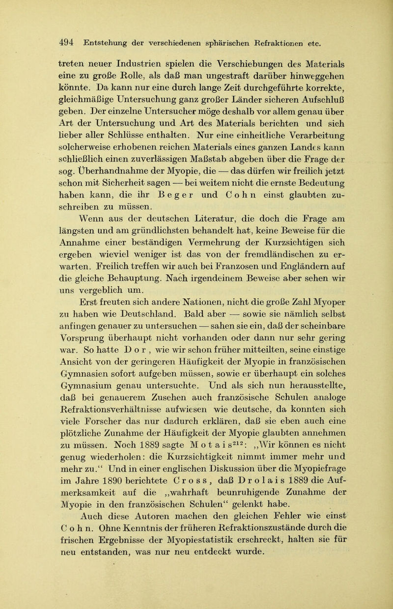 treten neuer Industrien spielen die Verschiebungen des Materials eine zu große Rolle, als daß man ungestraft darüber hinweggehen könnte. Da kann nur eine durch lange Zeit durchgeführte korrekte, gleichmäßige Untersuchung ganz großer Länder sicheren Aufschluß geben. Der einzelne Untersucher möge deshalb vor allem genau über Art der Untersuchung und Art des Materials berichten und sich lieber aller Schlüsse enthalten. Nur eine einheitliche Verarbeitung solcherweise erhobenen reichen Materials eines ganzen Landes kann schließlich einen zuverlässigen Maßstab abgeben über die Frage der sog. Überhandnähme der Myopie, die — das dürfen wir freilich jetzt schon mit Sicherheit sagen — bei weitem nicht die ernste Bedeutung haben kann, die ihr B e g e r und Cohn einst glaubten zu- schreiben zu müssen. Wenn aus der deutschen Literatur, die doch die Frage am längsten und am gründlichsten behandelt hat, keine Beweise für die Annahme einer beständigen Vermehrung der Kurzsichtigen sich ergeben wieviel weniger ist das von der fremdländischen zu er- warten. Freilich treffen wir auch bei Franzosen und Engländern auf die gleiche Behauptung. Nach irgendeinem Beweise aber sehen wir uns vergeblich um. Erst freuten sich andere Nationen, nicht die große Zahl Myoper zu haben wie Deutschland. Bald aber — sowie sie nämlich selbst anfingen genauer zu untersuchen — sahen sie ein, daß der scheinbare Vorsprung überhaupt nicht vorhanden oder dann nur sehr gering war. So hatte D o r , wie wir schon früher mitteilten, seine einstige Ansicht von der geringeren Häufigkeit der Myopie in französischen Gymnasien sofort aufgeben müssen, sowie er überhaupt ein solches Gymnasium genau untersuchte. Und als sich nun herausstellte, daß bei genauerem Zusehen auch französische Schulen analoge RefraktionsVerhältnisse aufwiesen wie deutsche, da konnten sich viele Forscher das nur dadurch erklären, daß sie eben auch eine plötzliche Zunahme der Häufigkeit der Myopie glaubten annehmen zu müssen. Noch 1889 sagte Motais^^^: ,,Wir können es nicht genug wiederholen: die Kurzsichtigkeit nimmt immer mehr und mehr zu. Und in einer englischen Diskussion über die Myopiefrage im Jahre 1890 berichtete Gross, daß D r o 1 a i s 1889 die Auf- merksamkeit auf die ,,wahrhaft beunruhigende Zunahme der Myopie in den französischen Schulen gelenkt habe. Auch diese Autoren machen den gleichen Fehler wie einst Cohn. Ohne Kenntnis der früheren Refraktionszustände durch die frischen Ergebnisse der Myopie Statistik erschreckt, halten sie für neu entstanden, was nur neu entdeckt wurde.