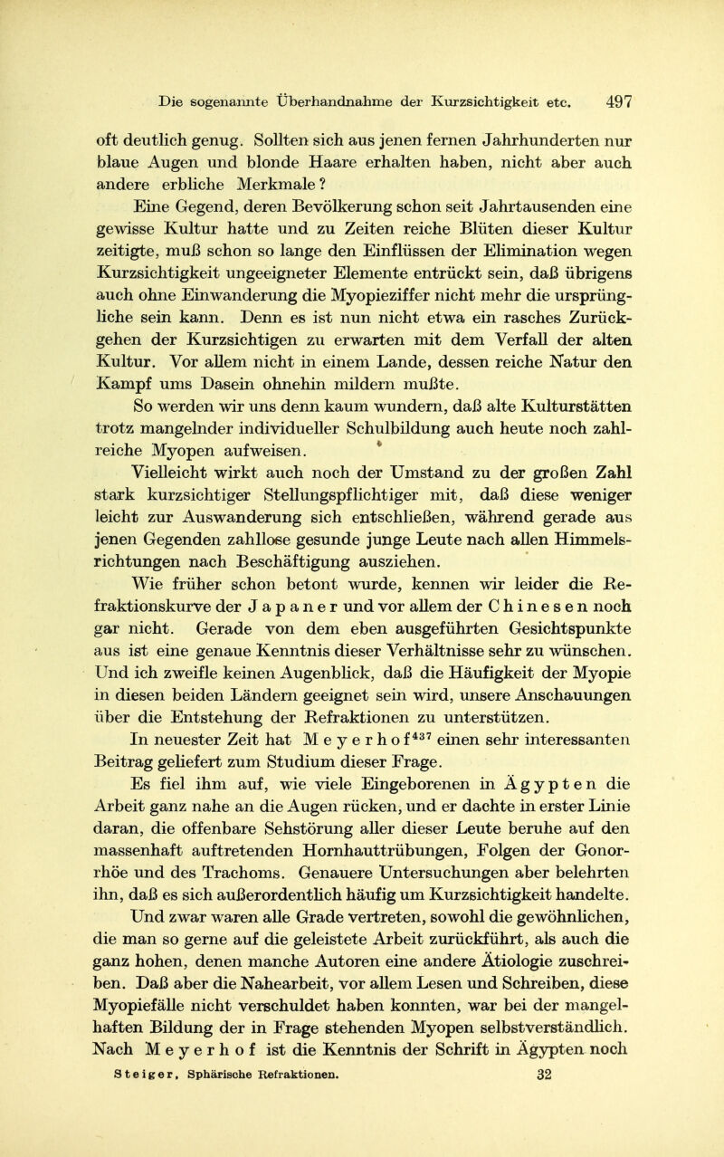 oft deutlich genug. Sollten sich aus jenen fernen Jahrhunderten nur blaue Augen und blonde Haare erhalten haben, nicht aber auch andere erbliche Merkmale ? Eine Gegend, deren Bevölkerung schon seit Jahrtausenden eine gewisse Kultur hatte und zu Zeiten reiche Blüten dieser Kultur zeitigte, muß schon so lange den Einflüssen der Elimination wegen Kurzsichtigkeit ungeeigneter Elemente entrückt sein, daß übrigens auch ohne Einwanderung die Myopieziffer nicht mehr die ursprüng- liche sein kann. Denn es ist nun nicht etwa ein rasches Zurück- gehen der Kurzsichtigen zu erwarten mit dem Verfall der alten Kultur. Vor allem nicht in einem Lande, dessen reiche Natur den Kampf ums Dasein ohnehin mildern mußte. So werden wir uns denn kaum wundern, daß alte Kulturstätten trotz mangelnder individueller Schulbildung auch heute noch zahl- reiche Myopen aufweisen. * Vielleicht wirkt auch noch der Umstand zu der großen Zahl stark kurzsichtiger Stellungspflichtiger mit, daß diese weniger leicht zur Auswanderung sich entschließen, während gerade aus jenen Gegenden zahllose gesunde junge Leute nach allen Himmels- richtungen nach Beschäftigung ausziehen. Wie früher schon betont wurde, kennen wir leider die Re- fraktionskurve der Japaner und vor allem der Chinesen noch gar nicht. Gerade von dem eben ausgeführten Gesichtspunkte aus ist eine genaue Kenntnis dieser Verhältnisse sehr zu wünschen. Und ich zweifle keinen Augenblick, daß die Häufigkeit der Myopie in diesen beiden Ländern geeignet sein wird, unsere Anschauungen über die Entstehung der Refraktionen zu unterstützen. In neuester Zeit hat Meyerhof*^' einen sehr interessanten Beitrag geliefert zum Studium dieser Frage. Es fiel ihm auf, wie viele Eingeborenen in Ägypten die Arbeit ganz nahe an die Augen rücken, und er dachte in erster Linie daran, die offenbare Sehstörung aller dieser Leute beruhe auf den massenhaft auftretenden Hornhauttrübungen, Folgen der Gonor- rhöe und des Trachoms. Genauere Untersuchungen aber belehrten ihn, daß es sich außerordentlich häufig um Kurzsichtigkeit handelte. Und zwar waren aUe Grade vertreten, sowohl die gewöhnlichen, die man so gerne auf die geleistete Arbeit zurückführt, als auch die ganz hohen, denen manche Autoren eine andere Ätiologie zuschrei* ben. Daß aber die Nahearbeit, vor allem Lesen und Schreiben, diese MyopiefäUe nicht verschuldet haben konnten, war bei der mangel- haften Bildung der in Frage stehenden Myopen selbstverständhch. Nach M e y e r h o f ist die Kenntnis der Schrift in Ägypten noch Steiger, Sphärische Refraktionen. 32