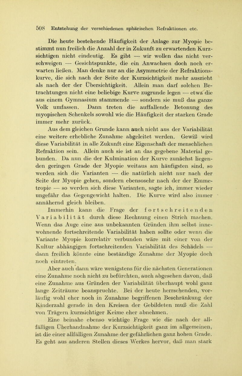 Die heute bestehende Häufigkeit der Anlage zur Myopie be- stimmt nun freilich die Anzahl der in Zukunft zu erwartenden Kurz- sichtigen nicht eindeutig. Es gibt — wir wollen das nicht ver- schweigen — Gesichtspunkte, die ein Anwachsen doch noch er- warten ließen. Man denke nur an die Asymmetrie der Refraktions- kurve, die sich nach der Seite der Kurzsichtigkeit mehr auszieht als nach der der Übersichtigkeit. Allein man darf solchen Be- trachtungen nicht eine beliebige Kurve zugrunde legen — etwa die aus einem Gymnasium stammende — sondern sie muß das ganze Volk umfassen. Dann treten die auffallende Betonung des myopischen Schenkels sowohl wie die Häufigkeit der starken Grade immer mehr zurück. Aus dem gleichen Grunde kann auch nicht aus der Variabilität eine weitere erhebliche Zunahme abgeleitet werden. Gewiß wird diese Variabilität in alle Zukunft eine Eigenschaft der menschlichen Refraktion sein. Allein auch sie ist an das gegebene Material ge- bunden. Da nun die der Kulmination der Kurve zunächst liegen- den geringen Grade der Myopie weitaus am häufigsten sind, so werden sich die Varianten —• die natürlich nicht nur nach der Seite der Myopie gehen, sondern ebensosehr nach der der Emme- tropie — so werden sich diese Varianten, sagte ich, immer wieder ungefähr das Gegengewicht halten. Die Kurve wird also immer annähernd gleich bleiben. Immerhin kann die Frage der fortschreitenden Variabilität durch diese Rechnung einen Strich machen. Wenn das Auge eine aus unbekannten Gründen ihm selbst inne- wohnende fortschreitende Variabilität haben sollte oder wenn die Variante Myopie korrelativ verbunden wäre mit einer von der Kultur abhängigen fortschreitenden Variabilität des Schädels ■—■ dann freilich könnte eine beständige Zunahme der Myopie doch noch eintreten. Aber auch dann wäre wenigstens für die nächsten Generationen eine Zunahme noch nicht zu befürchten, auch abgesehen davon, daß eine Zunahme aus Gründen der Variabilität überhaupt wohl ganz lange Zeiträume beanspruchte. Bei der heute herrschenden, vor- läufig wohl eher noch in Zunahme begriffenen Beschränkung der Kinderzahl gerade in den Kreisen der Gebildeten muß die Zahl von Trägern kurzsichtiger Keime eher abnehmen. Eine beinahe ebenso wichtige Frage wie die nach der all- fälligen Überhandnähme der Kurzsichtigkeit ganz im allgemeinen, ist die einer allfälligen Zunahme der gefährlichen ganz hohen Grade. Es geht aus anderen Stellen dieses Werkes hervor, daß man stark