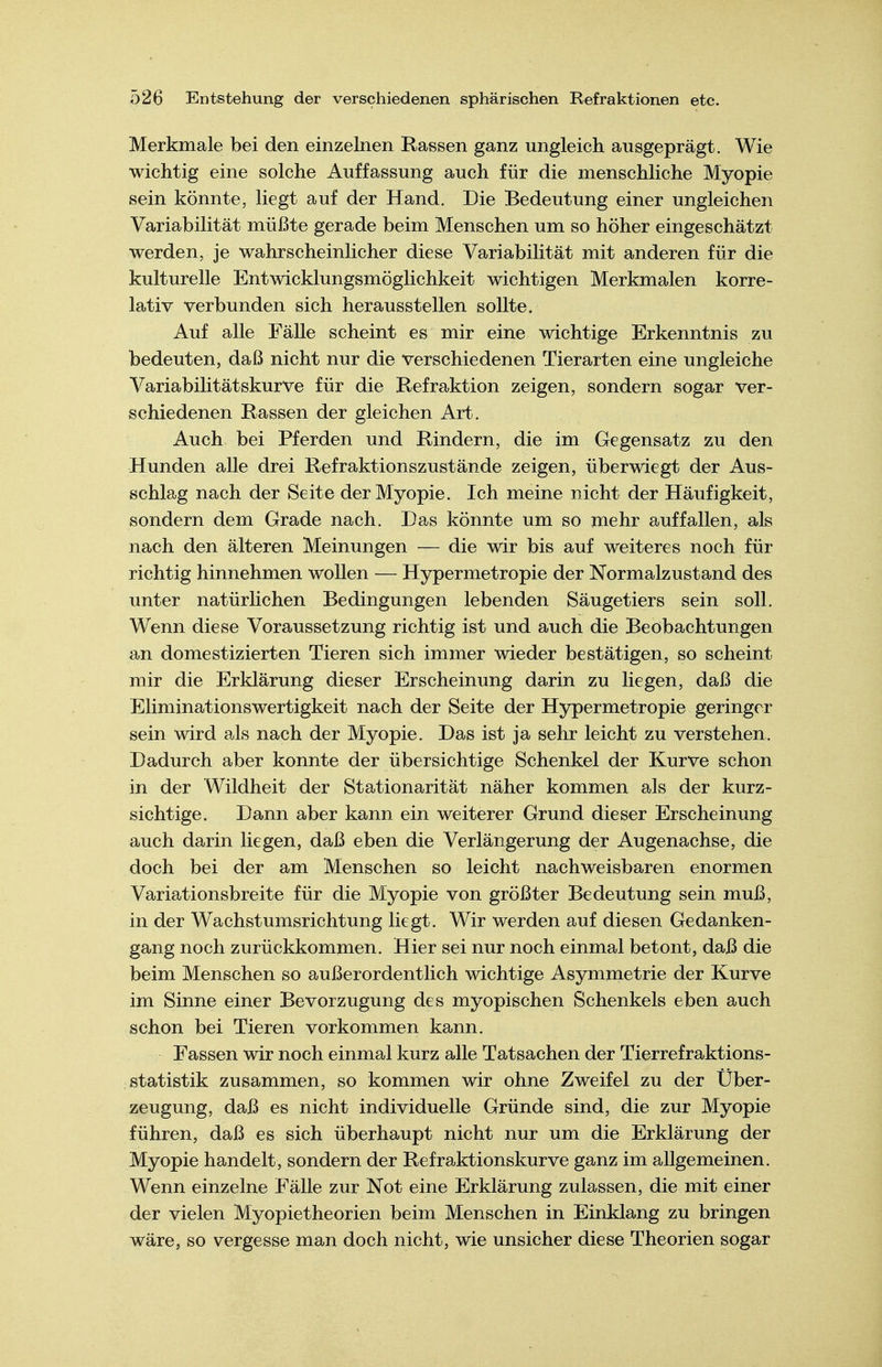 Merkmale bei den einzelnen Rassen ganz ungleich ausgeprägt. Wie wichtig eine solche Auffassung auch für die menschliche Myopie sein könnte, liegt auf der Hand. Die Bedeutung einer ungleichen Variabilität müßte gerade beim Menschen um so höher eingeschätzt werden, je wahrscheinlicher diese Variabilität mit anderen für die kulturelle Entwicklungsmöglichkeit wichtigen Merkmalen korre- lativ verbunden sich herausstellen sollte. Auf alle Fälle scheint es mir eine wichtige Erkenntnis zu bedeuten, daß nicht nur die verschiedenen Tierarten eine ungleiche Variabilitätskurve für die Refraktion zeigen, sondern sogar ver- schiedenen Rassen der gleichen Art. Auch bei Pferden und Rindern, die im Gegensatz zu den Hunden alle drei Refraktionszustände zeigen, überwiegt der Aus- schlag nach der Seite der Myopie. Ich meine nicht der Häufigkeit, sondern dem Grade nach. Das könnte um so mehr auffallen, als nach den älteren Meinungen — die wir bis auf weiteres noch für richtig hinnehmen wollen — Hypermetropie der Normalzustand des unter natürlichen Bedingungen lebenden Säugetiers sein soll. Wenn diese Voraussetzung richtig ist und auch die Beobachtungen an domestizierten Tieren sich immer wieder bestätigen, so scheint mir die Erklärung dieser Erscheinung darin zu liegen, daß die Eliminationswertigkeit nach der Seite der Hypermetropie geringer sein wird als nach der Myopie. Das ist ja sehr leicht zu verstehen. Dadurch aber konnte der übersichtige Schenkel der Kurve schon in der Wildheit der Stationarität näher kommen als der kurz- sichtige. Dann aber kann ein weiterer Grund dieser Erscheinung auch darin liegen, daß eben die Verlängerung der Augenachse, die doch bei der am Menschen so leicht nachweisbaren enormen Variationsbreite für die Myopie von größter Bedeutung sein muß, in der Wachstumsrichtung liegt. Wir werden auf diesen Gedanken- gang noch zurückkommen. Hier sei nur noch einmal betont, daß die beim Menschen so außerordentlich wichtige Asymmetrie der Kurve im Sinne einer Bevorzugung des myopischen Schenkels eben auch schon bei Tieren vorkommen kann. Fassen wir noch einmal kurz alle Tatsachen der Tierrefraktions- statistik zusammen, so kommen wir ohne Zweifel zu der Über- zeugung, daß es nicht individuelle Gründe sind, die zur Myopie führen, daß es sich überhaupt nicht nur um die Erklärung der Myopie handelt, sondern der Refraktionskurve ganz im allgemeinen. Wenn einzelne Fälle zur Not eine Erklärung zulassen, die mit einer der vielen Myopietheorien beim Menschen in Einklang zu bringen wäre, so vergesse man doch nicht, wie unsicher diese Theorien sogar