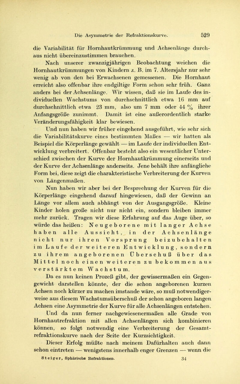 die Variabilität für Hornhautkrümmung und Achsenlänge durch- aus nicht übereinzustimmen brauchen. Nach unserer zwanzigjährigen Beobachtung weichen die Hornhautkrümmungen von Kindern z. B. im 7. Altersjahr nur sehr wenig ab von den bei Erwachsenen gemessenen. Die Hornhaut erreicht also offenbar ihre endgiltige Form schon sehr früh. Ganz anders bei der Achsenlänge. Wir wissen, daß sie im Laufe des in- dividuellen Wachstums von durchschnittlich etwa 16 mm auf durchschnittlich etwa 23 mm, also um 7 mm oder 44 % ihrer Anfangsgröße zunimmt. Damit ist eine außerordentlich starke Veränderungsfähigkeit klar bewiesen. Und nun haben wir früher eingehend ausgeführt, wie sehr sich die Variabilitätskurve eines bestimmten Maßes — wir hatten als Beispiel die Körperlänge gewählt — im Laufe der individuellen Ent- wicklung verbreitert. Offenbar besteht also ein wesentlicher L^nter- schied zwischen der Kurve der Hornhautkrümmung einerseits und der Kurve der Achsenlänge anderseits. Jene behält ihre anfängliche Form bei, diese zeigt die charakteristische Verbreiterung der Kurven von Längenmaßen. Nun haben wir aber bei der Besprechung der Kurven für die Körperlänge eingehend darauf hingewiesen, daß der Gewinn an Länge vor allem auch abhängt von der Ausgangsgröße. Kleine Kinder holen große nicht nur nicht ein, sondern bleiben immer mehr zurück. Tragen wir diese Erfahrung auf das Auge über, so würde das heißen: Neugeborene mit langer Achse haben alle Aussicht, in der Achsenlänge nicht nur ihren Vorsprung beizubehalten im Laufe der weiteren Entwicklung, sondern zu ihrem angeborenen Überschuß über das Mittel noch einen weiteren zu bekommen aus verstärktem Wachstum. Da es nun keinen Prozeß gibt, der gewissermaßen ein Gegen- gewicht darstellen könnte, der die schon angeborenen kurzen Achsen noch kürzer zu machen imstande wäre, so muß notwendiger- weise aus diesem Wachstumsüberschnß der schon angeboren langen Achsen eine Asymmetrie der Kurve für alle Achsenlängen entstehen. Und da nun ferner nachgewiesenermaßen alle Grade von Hornhautrefraktion mit allen Achsenlängen sich kombinieren können, so folgt notwendig eine Verbreiterung der Gesamt- refraktionskurve nach der Seite der Kurzsichtigkeit. Dieser Erfolg müßte nach meinem Dafürhalten auch dann schon eintreten — wenigstens innerhalb enger Grenzen — wenn die Steiger, Sphärische Refraktionen. 34