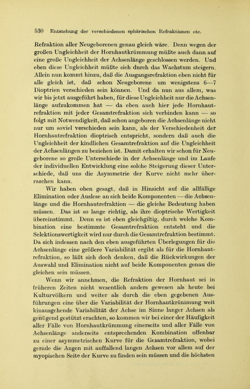 Refraktion aller Neugeborenen genau gleich wäre. Denn wegen der großen Ungleichheit der Hornhautkrümmung müßte auch dann auf eine große Ungleichheit der Achsenlänge geschlossen werden. Und eben diese Ungleichheit müßte sich durch das Wachstum steigern. Allein nun kommt hinzu, daß die Ausgangsrefraktion eben nicht für alle gleich ist, daß schon Neugeborene um wenigstens 6—7 Dioptrien verschieden sein können. Und da nun aus allem, was wir bis jetzt ausgeführt haben, für diese Ungleichheit nur die Achsen- länge aufzukommen hat — da eben auch hier jede Hornhaut- refraktion mit jeder Gesamtrefraktion sich verbinden kann — so folgt mit Notwendigkeit, daß schon angeboren die Achsenlänge nicht nur um soviel verschieden sein kann, als der Verschiedenheit der Hornhautrefraktion dioptrisch entspricht, sondern daß auch die Ungleichheit der kindlichen Gesamtrefraktion auf die Ungleichheit der Achsenlängen zu beziehen ist. Damit erhalten wir schon für Neu- geborene so große Unterschiede in der Achsenlänge und im Laufe der individuellen Entwicklung eine solche Steigerung dieser Unter- schiede, daß uns die Asymmetrie der Kurve nicht mehr über- raschen kann. Wir haben oben gesagt, daß in Hinsicht auf die allfällige Elimination oder Auslese an sich beide Komponenten — die Achsen- länge und die Hornhautrefraktion — die gleiche Bedeutung haben müssen. Das ist so lange richtig, als ihre dioptrische Wertigkeit übereinstimmt. Denn es ist eben gleichgiltig, durch welche Kom- bination eine bestimmte Gesamtrefraktion entsteht und die Selektionswertigkeit wird nur durch die Gesamtrefraktion bestimmt. Da sich indessen nach den eben ausgeführten Überlegungen für die Achsenlänge eine größere Variabilität ergibt als für die Hornhaut- refraktion, so läßt sich doch denken, daß die Rückwirkungen der Auswahl und Elimination nicht auf beide Komponenten genau die gleichen sein müssen. Wenn wir annehmen, die Refraktion der Hornhaut sei in früheren Zeiten nicht wesentlich anders gewesen als heute bei Kulturvölkern und weiter als durch die eben gegebenen Aus- führungen eine über die Variabihtät der Hornhautkrümmung weit kinausgehende Variabihtät der Achse im Sinne langer Achsen als genügend gestützt erachten, so kommen wir bei einer der Häufigkeit aller Fälle von Hornhautkrümmung einerseits und aller Fälle von Achsenlänge anderseits entsprechenden Kombination offenbar zu einer asymmetrischen Kurve für die Gesamtrefraktion, wobei gerade die Augen mit auffallend langen Achsen vor allem auf der myopischen Seite der Kurve zu finden sein müssen und die höchsten