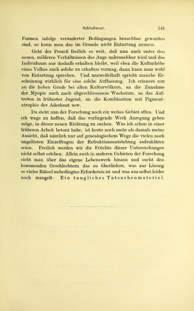 Formen infolge veränderter Bedingungen brauchbar geworden sind, so kann man das im Grunde nicht Entartung nennen. Geht der Prozeß freilich so weit, daß nun auch unter den neuen, milderen Verhältnissen das Auge unbrauchbar wird und das Individuum nur deshalb erhalten bleibt, weil eben die Kulturhöhe eines Volkes auch solche zu erhalten vermag, dann kann man wohl von Entartung sprechen. Und unzweifelhaft spricht manche Er- scheinung wirklich für eine solche Auffassung. Ich erinnere nur an die hohen Grade bei alten Kulturvölkern, an die Zunahme der Myopie auch nach abgeschlossenem Wachstum, an das Auf- treten in frühester Jugend, an die Kombination mit Pigment- atrophie der Aderhaut usw. Da steht nun der Forschung noch ein weites Gebiet offen. Und ich wage zu hoffen, daß das vorliegende Werk Anregung geben möge, in dieser neuen Richtung zu suchen. Was ich schon in einer früheren Arbeit betont habe, ist heute noch mehr als damals meine Ansicht, daß nämlich nur auf genealogischem Wege die vielen noch ungelösten Einzelfragen der Refraktionsentstehung aufzuklären seien. Freilich werden wir die Früchte dieser Untersuchungen nicht selbst erleben. Allein auch in anderen Gebieten der Forschung sieht man über das eigene Lebenswerk hinaus und sucht den kommenden Geschlechtern das zu überliefern, was zur Lösung so vieler Rätsel unbedingtes Erfordernis ist und was uns selbst leider noch mangelt: Ein taugliches Tatsachenmaterial.