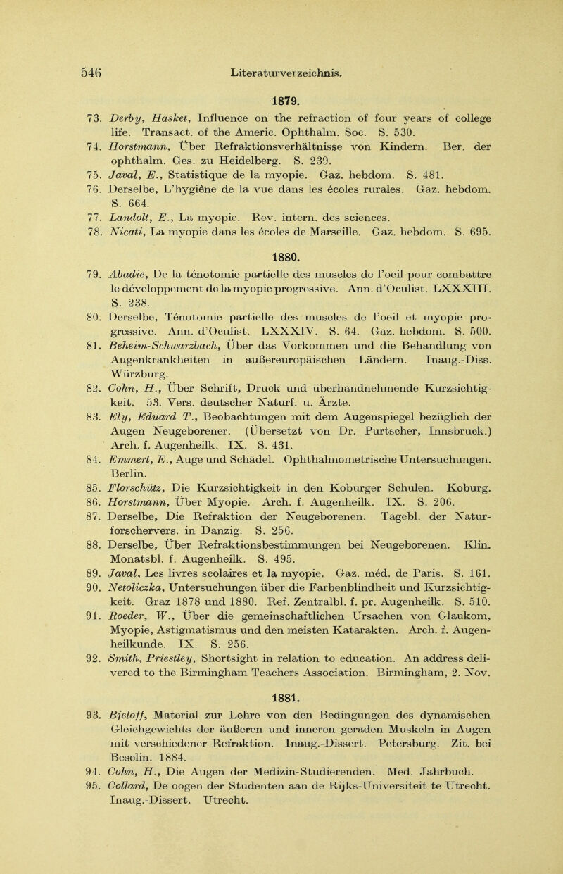 1879. 73. Derby, Hasket, Influence on the refraction of four years of College life. Transact. of the Americ. Ophthalm. Soc. S. 530. 74. Horstnmnn, Über Befraktionsverhältnisse von Kindern. Ber. der ophthalm. Ges. zu Heidelberg. S. 239. 75. Javalf E., Statistique de la myopie. Gaz. hebdom. S. 481. 76. Derselbe, L'hygiene de la vue dans les ecoles rurales. Gaz. hebdom. S. 664. 77. Landolt, E., La myopie. Rev. intern, des sciences. 78. Nicati, La myopie dans les ecoles de Marseille. Gaz. hebdom. S. 695. 1880. 79. Ahadie, De la tenotomie partielle des muscles de l'oeil pour combattre le developpement de la myopie progressive. Ann. d'Oculist. LXXXIII. S. 238. 80. Derselbe, Tenotomie partielle des muscles de l'oeil et myopie pro- gressive. Ann. d Oculist. LXXXIV. S. 64. Gaz. hebdom. S. 500. 81. Beheim-Schwarzbach, Über das Vorkommen und die Behandlung von Augenkrankheiten in außereuropäischen Ländern. Inaug.-Diss. Würzburg, 82. Cohn, H., Über Schrift, Druck und überhandnehmende Kurzsichtig- keit. 53. Vers, deutscher Naturf. u. Ärzte. 83. Ely, Eduard T., Beobachtungen mit dem Augenspiegel bezüglich der Augen Neugeborener. (Übersetzt von Dr. Purtscher, Innsbruck.) Arch. f. Augenheilk. IX. S. 431. 84. Emmert, E., Auge und Schädel. Ophthalmometrische Untersuchungen. Berlin. 85. Florschütz, Die Kurzsichtigkeit in den Koburger Schulen. Koburg. 86. Horstmann, Über Myopie. Arch. f. Augenheilk. IX. S. 206. 87. Derselbe, Die Refraktion der Neugeborenen, Tagebl. der Natur- forschervers, in Danzig. S. 256. 88. Derselbe, Über Refraktionsbestimmungen bei Neugeborenen. Klin. Monatsbl. f. Augenheilk. S. 495. 89. Javal, Les livres scolaires et la myopie. Gaz. med. de Paris. S. 161. 90. NetoUczka, Untersuchungen über die Farbenblindheit und Kurzsichtig- keit. Graz 1878 und 1880. Ref. Zentralbl. f. pr. Augenheilk. S. 510. 91. Boeder, W., Über die gemeinschaftlichen Ursachen von Glaukom, Myopie, Astigmatismus und den meisten Katarakten, Arch. f. Augen- heükunde. IX. S. 256. 92. Smith, Priestiey, Shortsight in relation to education. An address deli- vered to the Birmingham Teachers Association. Birmingham, 2. Nov. 1881. 93. Bjeloffy Material zur Lehre von den Bedingungen des dynamischen Gleichgewichts der äußeren und inneren geraden Muskeln in Augen mit verschiedener Refraktion. Inaug.-Dissert. Petersburg. Zit. bei Beselin. 1884, 94. Cohn, H., Die Augen der Medizin-Studierenden. Med, Jahrbuch, 95. Collard, De oogen der Studenten aan de Rijks-Universiteit te Utrecht. Inaug.-Dissert. Utrecht.