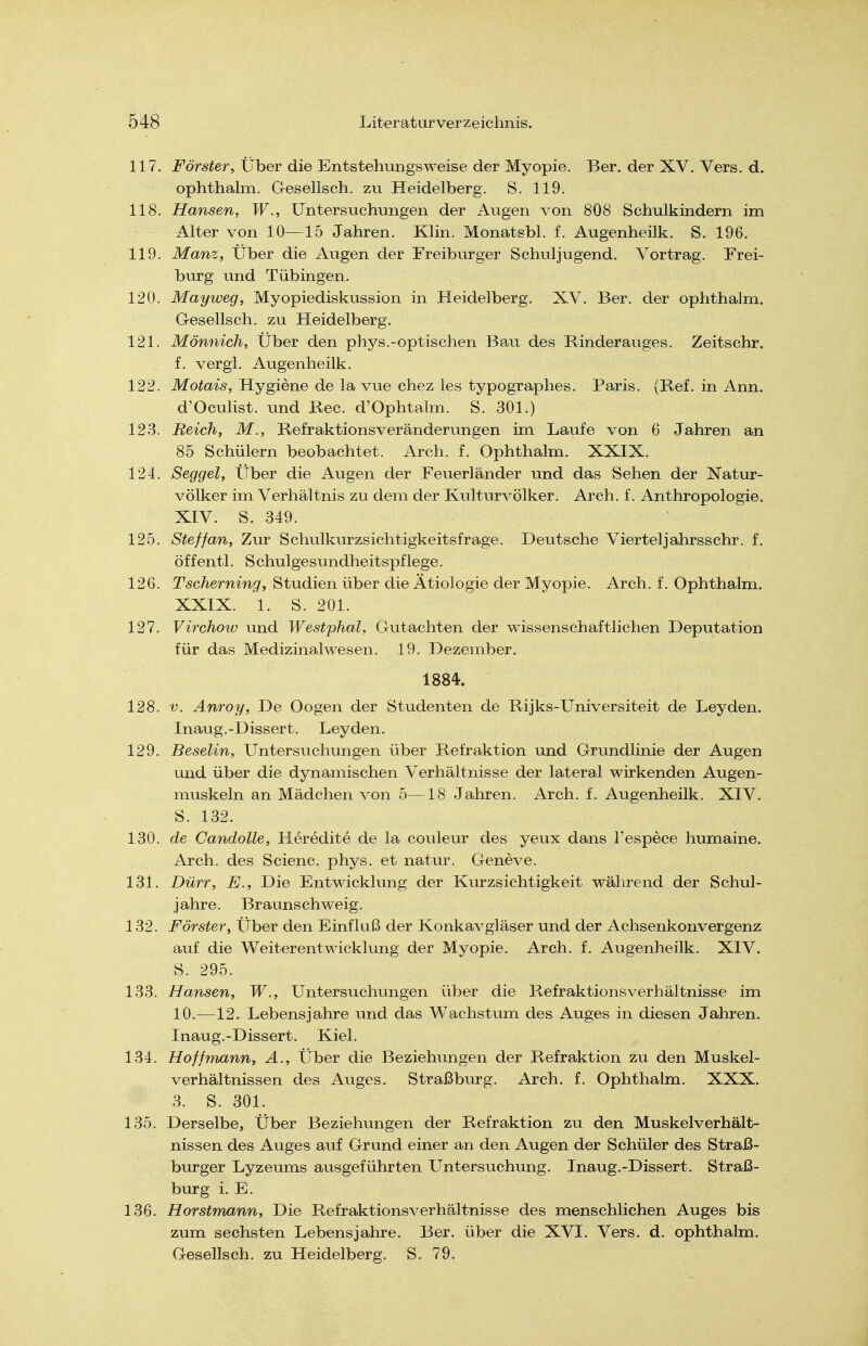 117. Förster, Über die EntstehuDgsweise der Myopie. Ber. der XV. Vers. d. ophthalm. Gesellsch. zu Heidelberg. S. 119. 118. Hansen, W., Untersuchungen der Augen von 808 Schulkindern im Alter von 10—15 Jahren. Klin. Monatsbl. f. Augenheilk. S. 196. 119. Manz, Über die Augen der Freiburger Schuljugend. Vortrag. Frei- burg und Tübingen. 120. Mayweg, Myopiediskussion in Heidelberg. XV. Ber. der ophthalm. Gesellsch. zu Heidelberg. 121. Mönnich, Über den phys.-optischen Bau des Rinderauges. Zeitschr. f. vergi. Augenheilk. 122. Motais, Hygiene de la vue chez les typographes. Paris. (Kef. in Ann. d'Oculist. und Ree. d'Ophtalm. S. 301.) 123. Reich, M., Refraktionsveränderungen im Laufe von 6 Jahren an 85 Schülern beobachtet. Arch. f. Ophthalm. XXIX. 124. Seggel, Über die Augen der Feuerländer und das Sehen der Natur- völker im Verhältnis zu dem der Kulturvölker. Arch. f. Anthropologie. XIV. S. 349. 125. Sieffan. Zur Schulkiirzsichtigkeitsfrage. Deutsche Vierteljahrsschr. f. öffentl. S chulgesundheitspflege. 126. Tscherning, Studien über die Ätiologie der Myopie. Arch. f. Ophthalm. XXIX. 1. S. 201. 127. Virchow und Westphal, Gutachten der wissenschaftlichen Deputation für das Medizinalwesen. 19. Dezember. 1884. 128. V. Anroy, De Oogen der Studenten de Rijks-Universiteit de Leyden. Inaug.-Dissert. Leyden. 129. Beselin, Untersuchungen über Refraktion und Grundlinie der Augen und über die dynamischen Verhältnisse der lateral wirkenden Augen- muskeln an Mädchen von 5—18 Jahren. Arch. f. Augenheilk. XIV. S. 132. 130. de Candolle, Heredite de la couleur des yeux dans l'espece humaine. Arch. des Scienc. phys. et natur. Geneve. 131. Dürr, E., Die Entwickhmg der Kurzsichtigkeit während der Schul- jahre. Braunschweig. 132. Förster, Über den Einfluß der Konkavgläser und der Achsenkonvergenz auf die Weiterentwicklung der Myopie. Arch. f. Augenheilk. XIV. S. 295. 133. Hansen, W., Untersiichungen über die Refraktionsverhältnisse im 10.-—12. Lebensjahre und das Wachstum des Auges in diesen Jahren. Inaug.-Dissert. Kiel. 134. Hoffmann, A., Über die Beziehungen der Refraktion zu den Muskel- verhältnissen des Auges. Straßburg. Arch. f. Ophthalm. XXX. 3. S. 301. 135. Derselbe, Über Beziehungen der Refraktion zu den Muskelverhält- nissen des Auges auf Grund einer an den Augen der Schüler des Straß- burger Lyzeums ausgeführten Untersuchung. Inaug.-Dissert. Straß- burg i. E. 136. Horstmann, Die Refraktionsverhältnisse des menschlichen Auges bis zum sechsten Lebensjahre. Ber. über die XVI. Vers. d. ophthalm. Gesellsch. zu Heidelberg. S. 79.