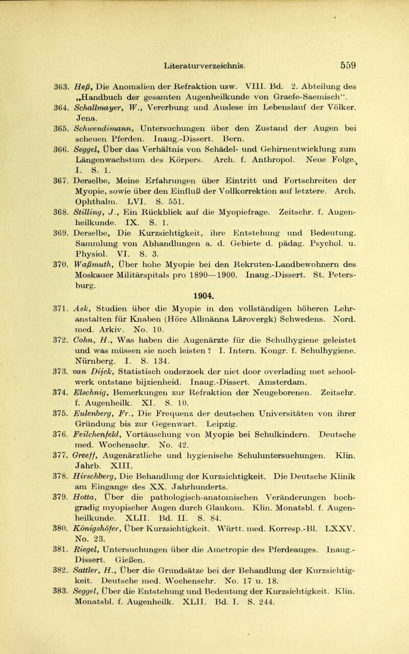 363. Heßt Die Anomalien der Refraktion usw. VIII. Bd. 2. Abteilung des „Handbuch der gesamten Augenheilkunde von Graefe-Saemisch. 364. Schallmayer, W., Vererbung und Auslese im Lebenslauf der Völker. Jena. 365. Schwendimann, Untersuchungen über den Zustand der Augen bei scheuen Pferden. Inaug.-Dissert. Bern. 366. Seggel, Über das Verhältnis von Schädel- und Gehirnentwicklung zum Längenwachstum des Körpers. Arch. f. Anthropol. Neue Folge. I. S. 1. 367. Derselbe, Meine Erfahrungen über Eintritt und Fortschreiten der Myopie, sowie über den Einfluß der Vollkorrektion auf letztere. Arch. Ophthalm. LVI. S. 551. 368. Stilling, J., Ein Rückblick auf die Myopiefrage. Zeitschr. f. Augen- heilkunde. IX. S. 1. 369. Derselbe, Die Kurzsichtigkeit, ihre Entstehung und Bedeutung. Sammlung von Abhandlungen a. d. Gebiete d. pädag. Psychol. u. Physiol. VI. S. 3. 370. Waßmuth, Über hohe Myopie bei den Rekruten-Landbewohnern des Moskauer Militärspitals pro 1890—1900. Inaug.-Dissert. St. Peters- burg. 1904. 371. Ask, Studien über die Myopie in den vollständigen höheren Lehr- anstalten für Knaben (Höre Allmänna Lärovergk) Schwedens. Nord, med. Arkiv. No. 10. 372. Cohn, H., Was haben die Augenärzte für die Schulhygiene geleistet und was müssen sie noch leisten ? I. Intern. Kongr. f. Schulhygiene. Nürnberg. I. S. 134. 373. van Dijck, Statistisch onderzoek der niet door overlading met school- werk ontstane bijzienheid. Inaug.-Dissert. Amsterdam. 374. Elschnig, Bemerkungen zur Refraktion der Neugeborenen. Zeitschr. f. Augenheilk. XI. S. 10. 375. Eulenberg, Fr., Die Frequenz der deutschen Universitäten von ihrer Gründung bis zur Gegenwart. Leipzig. 376. Feilchenfeld, Vortäuschung von Myopie bei Schulkindern. Deutsche med. Wochenschr. No. 42. 377. Greeff, Augenärztliche und hygienische Schuluntersuchungen. Klin. Jahrb. XIII. 378. Hirschberg, Die Behandlung der Kurzsichtigkeit. Die Deutsche Klinik am Eingange des XX. Jahrhunderts. 379. Hotta, Über die pathologisch-anatomischen Veränderungen hoch- gradig myopischer Augen durch Glaukom. Klin. Monatsbl. f. Augen- heilkunde. XLII. Bd. II. S. 84. 380. Königshöfer, Über Kurzsichtigkeit. Württ. med. Korresp.-Bl. LXXV. No. 23. 381. Riegel, Untersuchungen über die Ametropie des Pferdeauges. Inaug.- Dissert. Gießen. 382. Sattler, H., Über die Grundsätze bei der Behandlung der Kurzsichtig- keit. Deutsche med. Wochenschr. No. 17 u. 18. 383. Seggel, Über die Entstehung und Bedeutung der Kurzsichtigkeit. Klin. Monatsbl. f. Augenheilk. XLII. Bd. I. S. 244.