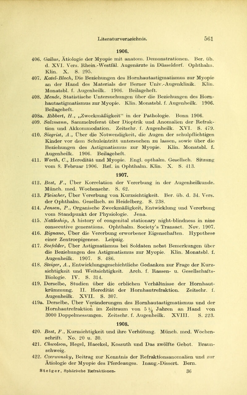 1906. 406. Gallus, Ätiologie der Myopie mit anatoin. Demonstrationen. Ber. üb. d. XVI. Vers. Rhein.-Westfäl. Augenärzte in Düsseldorf. Ophthalm. Klin. X. S. 295. 407. Katel-Bloch, Die Beziehungen des Hornhautastigmatismus zur Myopie an der Hand des Materials der Berner Univ.-Augenklinik. Klin. Monatsbl. f. Augenheilk. 1906. Beilageheft. 408. Mende, Statistische Untersuchungen über die Beziehungen des Horn- hautastigmatismus zur Myopie. Klin. Monatsbl. f. Augenheilk. 1906. Beilageheft. 408a. Bibbert, H., „Zweckmäßigkeit in der Pathologie. Bonn 1906. 409. Salzmann, Sammelreferat über Dioptrik und Anomalien der Refrak- tion und Akkommodation. Zeitschr. f. Augenheük. XVI. S. 479. 410. Siegrist, A., Über die Notwendigkeit, die Augen der schulpflichtigen Kinder vor dem Schuleintritt untersuchen zu lassen, sowie über die Beziehungen des Astigmatismus zur Myopie. Klin. Monatsbl. f. Augenheilk. 1906. Beilageheft. 411. Worth, C, Heredität und Myopie. Engl, opthalm. Gesellsch. Sitzung vom 8. Februar 1906. Ref. in Ophthalm. Klin. X. S. 413. 1907. 412. Best, F., Über Korrelation der Vererbung in der Augenheilkunde. Münch, med. Wochenschr. S. 62. 413. Fleischer, Über Vererbung von Kurzsichtigkeit. Ber. üb. d. 34. Vers, der Ophthalm. Gesellsch. zu Heidelberg. S. 238. 414. Jensen, P., Organische Zweckmäßigkeit, Entwicklung und Vererbung vom Standpunkt der Physiologie. Jena. 415. Nettleship, A history of congenital stationary night-blindness in nine consecutive generations. Ophthalm. Society's Transact. Xov. 1907. 416. Rignano, Über die Vererbung erworbener Eigenschaften. Hypothese einer Zentroepigenese. Leipzig. 417. Seefelder, Über Astigmatismus bei Soldaten nebst Bemerkungen über die Beziehungen des Astigmatismus zur Myopie. Klin. Monatsbl. f. Augenheilk. 1907. S. 486. 418. Steiger, A., Entwicklungsgeschichtliche Gedanken zur Frage der Kurz- sichtigkeit und Weitsichtigkeit. Arch. f. Rassen- u. Gesellschafts- Biologie. IV. S. 314. 419. Derselbe, Studien über die erblichen Verhältnisse der Hornhaut- krümmung. II. Heredität der Hornhautrefraktion. Zeitschr. f. Augenheük. XVII. S. 307. 419a. Derselbe, Über Veränderungen des Hornhautastigmatismus und der Hornhautrefraktion im Zeitraum von 5 Jahren an Hand von 3000 Doppelmessungen. Zeitschr. f. Augenheilk. XVIII. S. 223. 1908. 420. Best, F., Kurzsichtigkeit und ihre Verhütung. Münch, med. Wochen- schrift. No. 20 u. 30. 421. Chwolson, Hegel, Haeckel, Kossuth und Das zwölfte Gebot. Braun- schweig. 422. Czerwonsky, Beitrag zur Kenntnis der Refraktionsanomalien und zur Ätiologie der Myopie des Pferdeauges. Inaug.-Dissert. Bern. Steiger, Sphärische Kefraktionen. 36