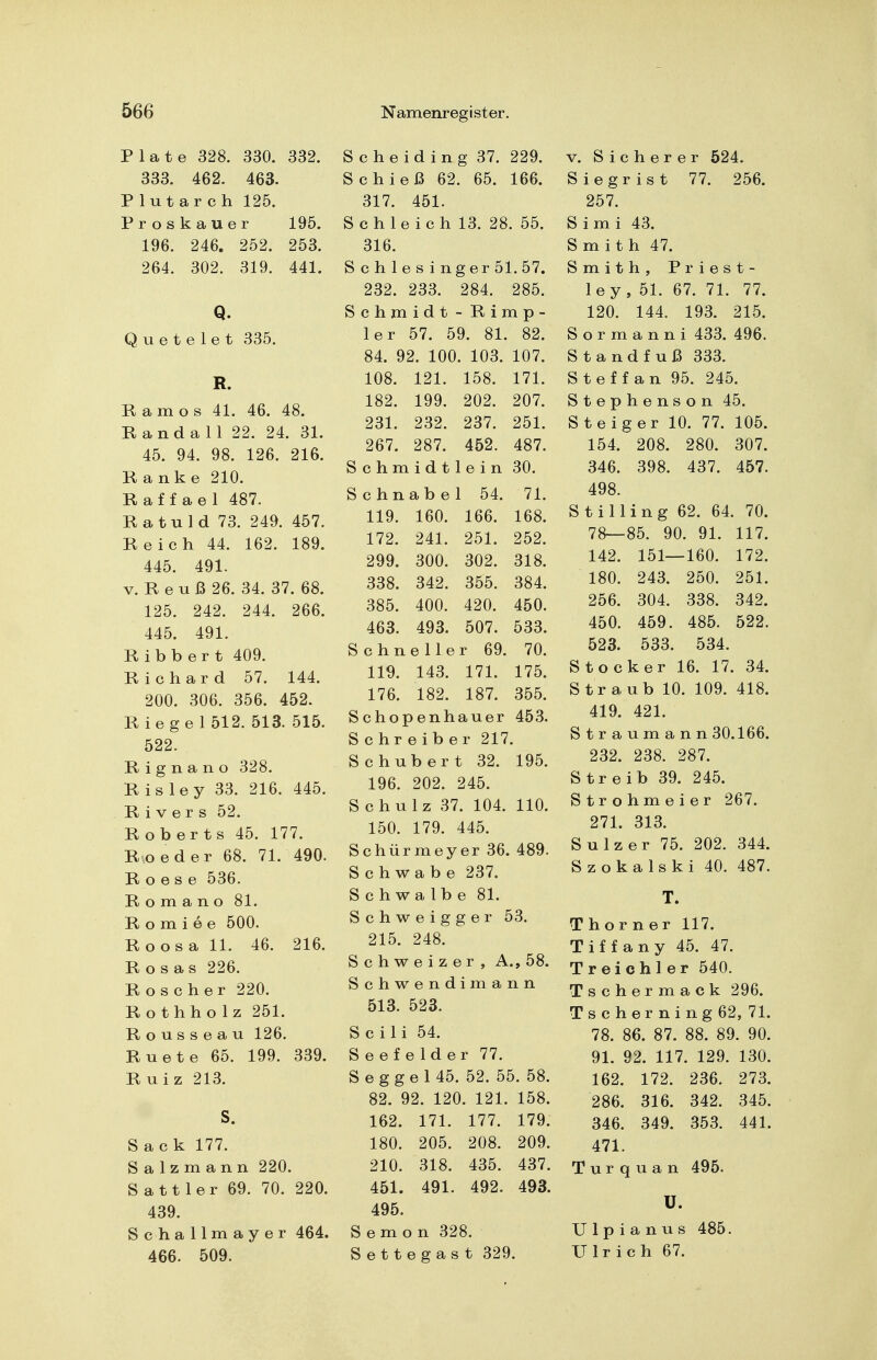 Plate 328. 330. 332. 333. 462. 463. Plutarch 125. Proskauer 195. 196. 246. 252. 253. 264. 302. 319. 441. Q. Quetelet 335. R. Kam OS 41. 46. 48. Randall 22. 24. 31. 45. 94. 98. 126. 216. Ranke 210. Raffael 487. Ratuld 73. 249. 457. Reich 44. 162. 189. 445. 491. V. R e u ß 26. 34. 37. 68. 125. 242. 244. 266. 445. 491. Ribbert 409. Richard 57. 144. 200. 306. 356. 452. Riegel 512. 513. 515. 522. R i g n a n o 328. R is ley 33. 216. 445. Rivers 52. Roberts 45. 177. Roeder 68. 71. 490. R o e s e 536. Romano 81. R o m i e e 500. Roosa 11. 46. 216. Rosas 226. Roscher 220. Rothholz 251. Rousseau 126. Ruete 65. 199. 339. Ruiz 213. S. Sack 177. Salz mann 220. Sattler 69. 70. 220. 439. Schallmayer 464. 466. 509. S c h e i d i n g 37. 229. Schieß 62. 65. 166. 317. 451. Schleich 13. 28. 55. 316. Schlesinger 51. 57. 232. 233. 284. 285. Schmidt - Rimp- 1er 57. 59. 81. 82. 84. 92. 100. 103. 107. 108. 121. 158. 171. 182. 199. 202. 207. 231. 232. 237. 251. 267. 287. 452. 487. Schmidtlein 30. Schnabel 54. 71. 119. 160. 166. 168. 172. 241. 251. 252. 299. 300. 302. 318. 338. 342. 355. 384. 385. 400. 420. 450. 463. 493. 507. 533. Schneller 69. 70. 119. 143. 171. 175. 176. 182. 187. 355. Schopenhauer 453. Schreiber 217. Schubert 32. 195. 196. 202. 245. Schulz 37. 104. 110. 150. 179. 445. Schürmeyer 36. 489. Schwabe 237. Schwalbe 81. S c h w e i g g e r 53. 215. 248. Schweizer, A., 58. Schwendimann 513. 523. Scili 54. Seefelder 77. Seggel 45. 52. 55. 58. 82. 92. 120. 121. 158. 162. 171. 177. 179. 180. 205. 208. 209. 210. 318. 435. 437. 451. 491. 492. 493. 495. Semon 328. Settegast 329. V. Sicherer 524. Siegrist 77. 256. 257. Simi 43. Smith 47. Smith, Priest- ley, 51. 67. 71. 77. 120. 144. 193. 215. S o r m a n n i 433. 496. St and fuß 333. Steffan 95. 245. Stephenson 45. Steiger 10. 77. 105. 154. 208. 280. 307. 346. 398. 437. 457. 498. S t i 11 i n g 62. 64. 70. 78—85. 90. 91. 117. 142. 151—160. 172. 180. 243. 250. 251. 256. 304. 338. 342. 450. 459. 485. 522. 523. 533. 534. Stocker 16. 17. 34. Straub 10. 109. 418. 419. 421. Straumann 30.166. 232. 238. 287. S treib 39. 245. Strohmeier 267. 271. 313. Sulz er 75. 202. 344. Szokalski 40. 487. T. Thorner 117. Tiffany 45. 47. T reich 1er 540. Tschermack 296. Tscher ning62, 71. 78. 86. 87. 88. 89. 90. 91. 92. 117. 129. 130. 162. 172. 236. 273. 286. 316. 342. 345. 346. 349. 353. 441. 471. T u r q u a n 495- ü. U 1 p i a n u s 485. Ulrich 67.