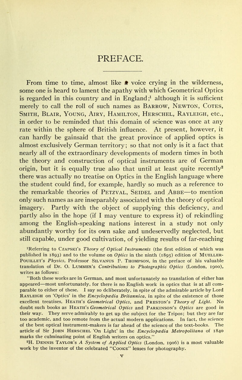 PREFACE. From time to time, almost like # voice crying in the wilderness, some one is heard to lament the apathy with which Geometrical Optics is regarded in this country and in England;1 although it is sufficient merely to call the roll of such names as Barrow, Newton, Cotes, Smith, Blair, Young, Airy, Hamilton, Herschel, Rayleigh, etc., in order to be reminded that this domain of science was once at any rate within the sphere of British influence. At present, however, it can hardly be gainsaid that the great province of applied optics is almost exclusively German territory; so that not only is it a fact that nearly all of the extraordinary developments of modern times in both the theory and construction of optical instruments are of German origin, but it is equally true also that until at least quite recently2 there was actually no treatise on Optics in the English language where the student could find, for example, hardly so much as a reference to the remarkable theories of Petzval, Seidel and Abbe—to mention only such names as are inseparably associated with the theory of optical imagery. Partly with the object of supplying this deficiency, and partly also in the hope (if I may venture to express it) of rekindling among the English-speaking nations interest in a study not only abundantly worthy for its own sake and undeservedly neglected, but still capable, under good cultivation, of yielding results of far-reaching deferring to Czapski's Theory of Optical Instruments (the first edition of which was published in 1893) and to the volume on Optics in the ninth (1895) edition of Mueller- Pouillet's Physics, Professor Silvanus P. Thompson, in the preface of his valuable translation of Dr. O. Lummer's Contributions to Photographic Optics (London, 1900), writes as follows: Both these works are in German, and most unfortunately no translation of either has appeared—most unfortunately, for there is no English work in optics that is at all com- parable to either of these. I say so deliberately, in spite of the admirable article by Lord Rayleigh on 'Optics' in the Encyclopcedia Britannica, in spite of the existence of those excellent treatises, Heath's Geometrical Optics, and Preston's Theory of Light. No doubt such books as Heath's Geometrical Optics and Parkinson's Optics are good in their way. They serve admirably to get up the subject for the Tripos; but they are far too academic, and too remote from the actual modern applications. In fact, the science of the best optical instrument-makers is far ahead of the science of the text-books. The article of Sir John Herschel 'On Light' in the Encyclopcedia Metropolitana of 1840 marks the culminating point of English writers on optics. 2H. Dennis Taylor's A System of Applied Optics (London, 1906) is a most valuable work by the inventor of the celebrated Cooke lenses for photography.