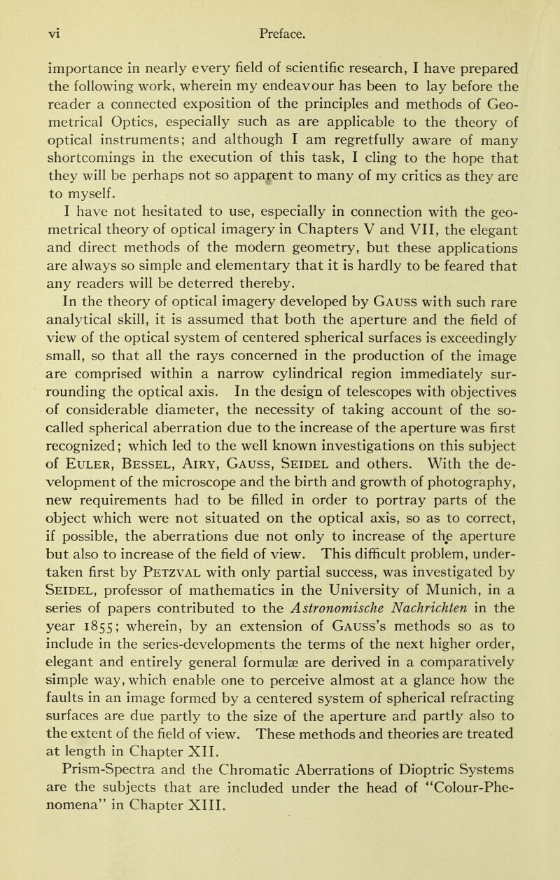 importance in nearly every field of scientific research, I have prepared the following work, wherein my endeavour has been to lay before the reader a connected exposition of the principles and methods of Geo- metrical Optics, especially such as are applicable to the theory of optical instruments; and although I am regretfully aware of many shortcomings in the execution of this task, I cling to the hope that they will be perhaps not so apparent to many of my critics as they are to myself. I have not hesitated to use, especially in connection with the geo- metrical theory of optical imagery in Chapters V and VII, the elegant and direct methods of the modern geometry, but these applications are always so simple and elementary that it is hardly to be feared that any readers will be deterred thereby. In the theory of optical imagery developed by Gauss with such rare analytical skill, it is assumed that both the aperture and the field of view of the optical system of centered spherical surfaces is exceedingly small, so that all the rays concerned in the production of the image are comprised within a narrow cylindrical region immediately sur- rounding the optical axis. In the design of telescopes with objectives of considerable diameter, the necessity of taking account of the so- called spherical aberration due to the increase of the aperture was first recognized; which led to the well known investigations on this subject of Euler, Bessel, Airy, Gauss, Seidel and others. With the de- velopment of the microscope and the birth and growth of photography, new requirements had to be filled in order to portray parts of the object which were not situated on the optical axis, so as to correct, if possible, the aberrations due not only to increase of the aperture but also to increase of the field of view. This difficult problem, under- taken first by Petzval with only partial success, was investigated by Seidel, professor of mathematics in the University of Munich, in a series of papers contributed to the Astronomische Nachrichten in the year 1855; wherein, by an extension of Gauss's methods so as to include in the series-developments the terms of the next higher order, elegant and entirely general formulae are derived in a comparatively simple way, which enable one to perceive almost at a glance how the faults in an image formed by a centered system of spherical refracting surfaces are due partly to the size of the aperture and partly also to the extent of the field of view. These methods and theories are treated at length in Chapter XII. Prism-Spectra and the Chromatic Aberrations of Dioptric Systems are the subjects that are included under the head of Colour-Phe- nomena in Chapter XIII.