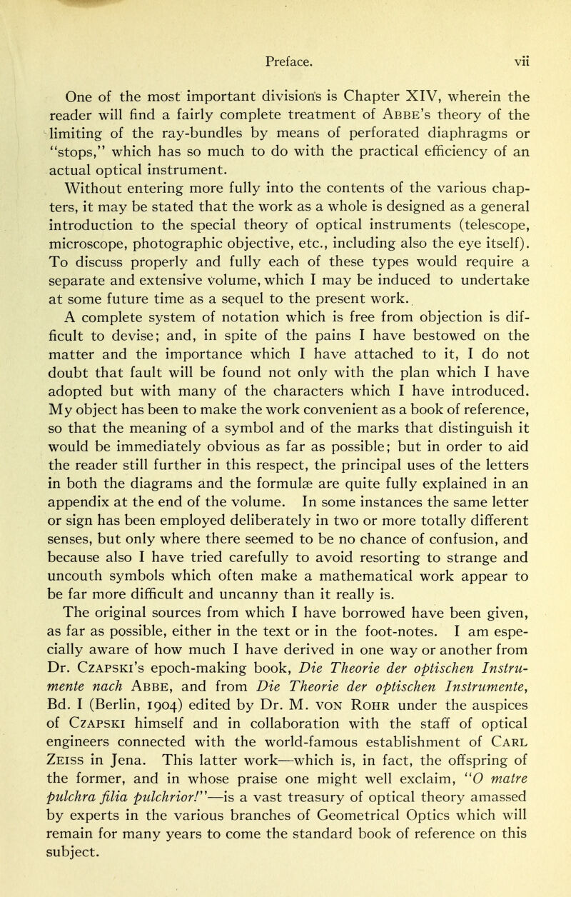 One of the most important division's is Chapter XIV, wherein the reader will find a fairly complete treatment of Abbe's theory of the limiting of the ray-bundles by means of perforated diaphragms or stops, which has so much to do with the practical efficiency of an actual optical instrument. Without entering more fully into the contents of the various chap- ters, it may be stated that the work as a whole is designed as a general introduction to the special theory of optical instruments (telescope, microscope, photographic objective, etc., including also the eye itself). To discuss properly and fully each of these types would require a separate and extensive volume, which I may be induced to undertake at some future time as a sequel to the present work. A complete system of notation which is free from objection is dif- ficult to devise; and, in spite of the pains I have bestowed on the matter and the importance which I have attached to it, I do not doubt that fault will be found not only with the plan which I have adopted but with many of the characters which I have introduced. My object has been to make the work convenient as a book of reference, so that the meaning of a symbol and of the marks that distinguish it would be immediately obvious as far as possible; but in order to aid the reader still further in this respect, the principal uses of the letters in both the diagrams and the formulae are quite fully explained in an appendix at the end of the volume. In some instances the same letter or sign has been employed deliberately in two or more totally different senses, but only where there seemed to be no chance of confusion, and because also I have tried carefully to avoid resorting to strange and uncouth symbols which often make a mathematical work appear to be far more difficult and uncanny than it really is. The original sources from which I have borrowed have been given, as far as possible, either in the text or in the foot-notes. I am espe- cially aware of how much I have derived in one way or another from Dr. Czapski's epoch-making book, Die Theorie der optischen Instru- mente nach Abbe, and from Die Theorie der optischen Instrumente, Bd. I (Berlin, 1904) edited by Dr. M. von Rohr under the auspices of Czapski himself and in collaboration with the staff of optical engineers connected with the world-famous establishment of Carl Zeiss in Jena. This latter work—which is, in fact, the offspring of the former, and in whose praise one might well exclaim, 110 matre pulchra filia pulchrior!—is a vast treasury of optical theory amassed by experts in the various branches of Geometrical Optics which will remain for many years to come the standard book of reference on this subject.