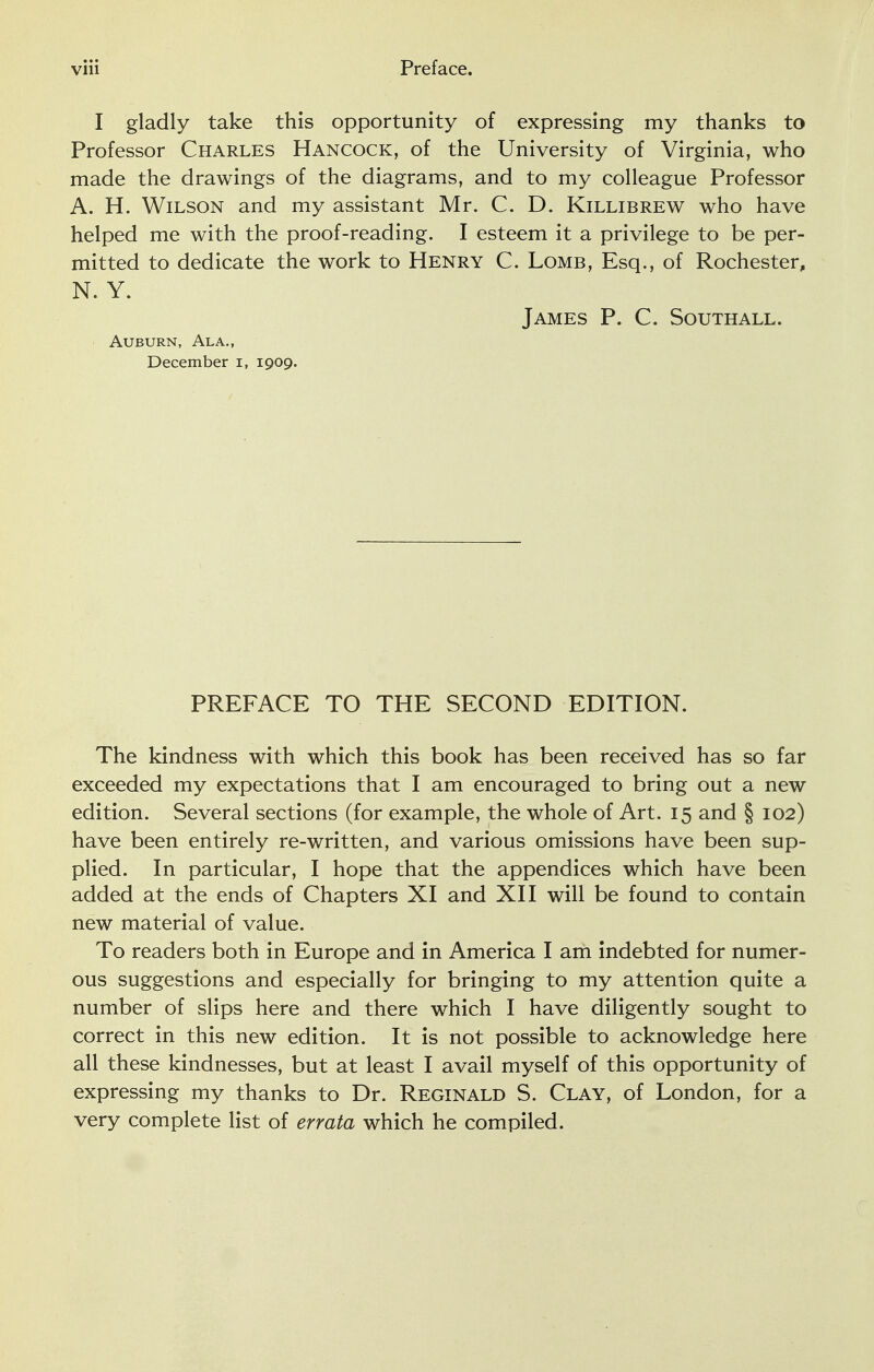 I gladly take this opportunity of expressing my thanks to Professor Charles Hancock, of the University of Virginia, who made the drawings of the diagrams, and to my colleague Professor A. H. Wilson and my assistant Mr. C. D. Killibrew who have helped me with the proof-reading. I esteem it a privilege to be per- mitted to dedicate the work to Henry C. Lomb, Esq., of Rochester, N. Y. James P. C. Southall. Auburn, Ala., December i, 1909. PREFACE TO THE SECOND EDITION. The kindness with which this book has been received has so far exceeded my expectations that I am encouraged to bring out a new edition. Several sections (for example, the whole of Art. 15 and § 102) have been entirely re-written, and various omissions have been sup- plied. In particular, I hope that the appendices which have been added at the ends of Chapters XI and XII will be found to contain new material of value. To readers both in Europe and in America I am indebted for numer- ous suggestions and especially for bringing to my attention quite a number of slips here and there which I have diligently sought to correct in this new edition. It is not possible to acknowledge here all these kindnesses, but at least I avail myself of this opportunity of expressing my thanks to Dr. Reginald S. Clay, of London, for a very complete list of errata which he compiled.