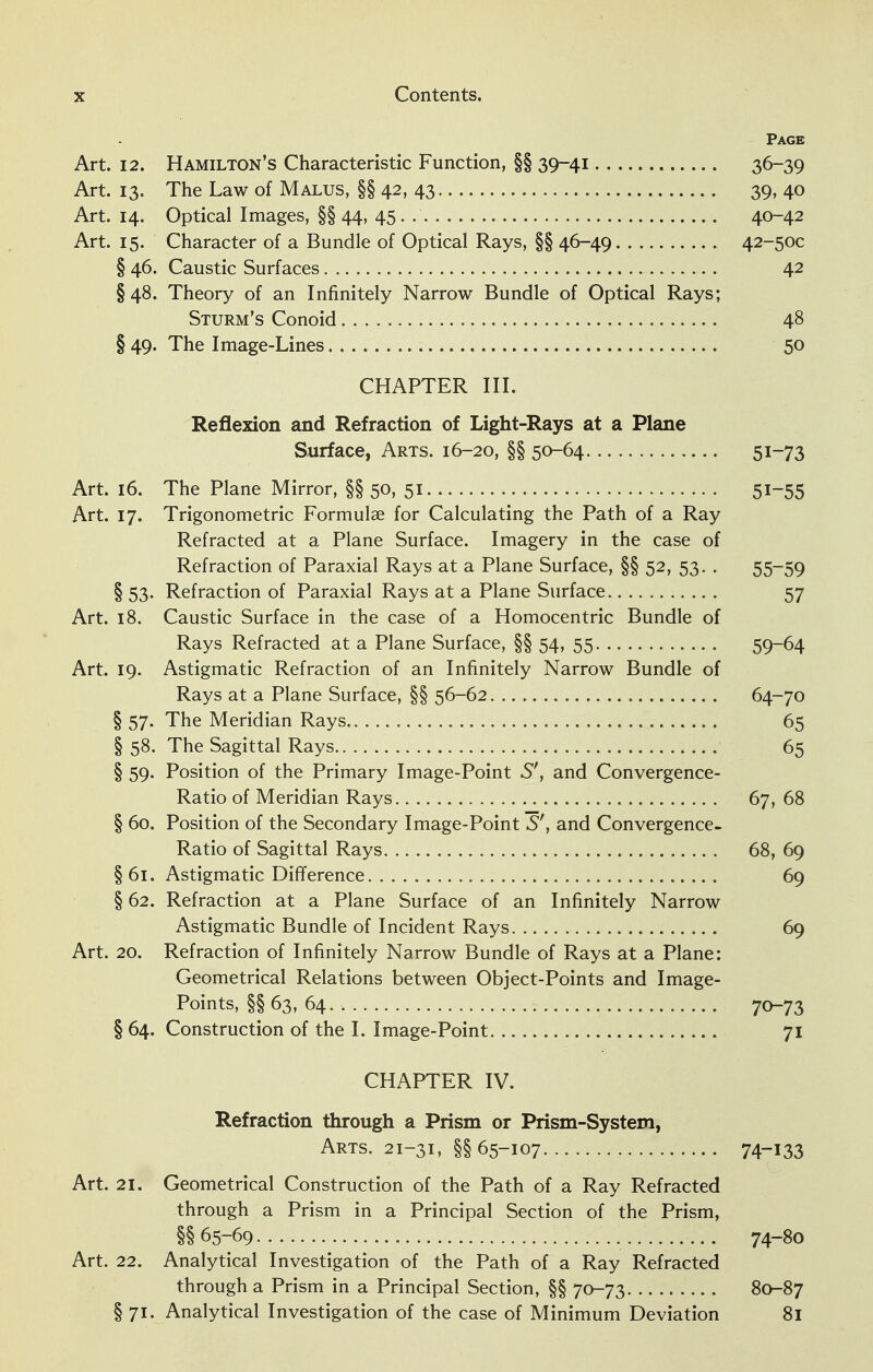 Page Art. 12. Hamilton's Characteristic Function, §§ 39-41 36-39 Art. 13. The Law of Malus, §§ 42, 43 39, 40 Art. 14. Optical Images, §§ 44, 45 . 40-42 Art. 15. Character of a Bundle of Optical Rays, §§ 46-49 42-50C § 46. Caustic Surfaces 42 § 48. Theory of an Infinitely Narrow Bundle of Optical Rays; Sturm's Conoid 48 § 49. The Image-Lines 50 CHAPTER III. Reflexion and Refraction of Light-Rays at a Plane Surface, Arts. 16-20, §§ 50-64 5i~73 Art. 16. The Plane Mirror, §§ 50, 51 5i~55 Art. 17. Trigonometric Formulae for Calculating the Path of a Ray Refracted at a Plane Surface. Imagery in the case of Refraction of Paraxial Rays at a Plane Surface, §§ 52, 53. . 55-59 § 53. Refraction of Paraxial Rays at a Plane Surface 57 Art. 18. Caustic Surface in the case of a Homocentric Bundle of Rays Refracted at a Plane Surface, §§ 54, 55 59-64 Art. 19. Astigmatic Refraction of an Infinitely Narrow Bundle of Rays at a Plane Surface, §§ 56-62 64-70 § 57. The Meridian Rays 65 § 58. The Sagittal Rays 65 § 59. Position of the Primary Image-Point S', and Convergence- Ratio of Meridian Rays 67, 68 § 60. Position of the Secondary Image-Point S'} and Convergence- Ratio of Sagittal Rays 68, 69 § 61. Astigmatic Difference 69 § 62. Refraction at a Plane Surface of an Infinitely Narrow Astigmatic Bundle of Incident Rays 69 Art. 20. Refraction of Infinitely Narrow Bundle of Rays at a Plane: Geometrical Relations between Object-Points and Image- Points, §§ 63, 64 70-73 § 64. Construction of the I. Image-Point 71 CHAPTER IV. Refraction through a Prism or Prism-System, Arts. 21-31, §§65-107 74~i33 Art. 21. Geometrical Construction of the Path of a Ray Refracted through a Prism in a Principal Section of the Prism, §§65-69 74-80 Art. 22. Analytical Investigation of the Path of a Ray Refracted through a Prism in a Principal Section, §§ 70-73 80-87 § 71. Analytical Investigation of the case of Minimum Deviation 81