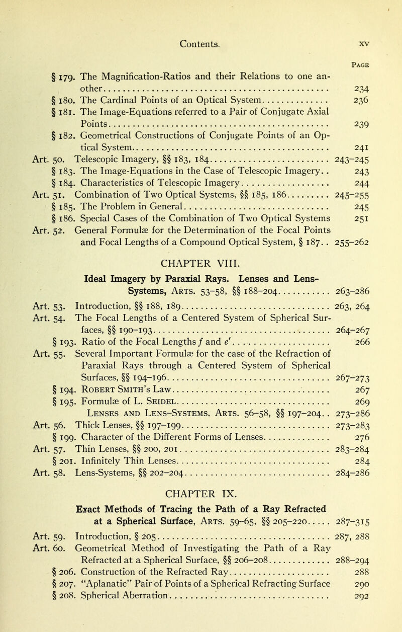 Page § 179. The Magnification-Ratios and their Relations to one an- other 234 § 180. The Cardinal Points of an Optical System 236 § 181. The Image-Equations referred to a Pair of Conjugate Axial Points 239 § 182. Geometrical Constructions of Conjugate Points of an Op- tical System 241 Art. 50. Telescopic Imagery, §§ 183, 184 243-245 § 183. The Image-Equations in the Case of Telescopic Imagery.. 243 § 184. Characteristics of Telescopic Imagery 244 Art. 51. Combination of Two Optical Systems, §§ 185, 186 245-255 § 185. The Problem in General 245 § 186. Special Cases of the Combination of Two Optical Systems 251 Art. 52. General Formulae for the Determination of the Focal Points and Focal Lengths of a Compound Optical System, § 187. . 255-262 CHAPTER VIII. Ideal Imagery by Paraxial Rays. Lenses and Lens- Systems, Arts. 53-58, §§ 188-204 263-286 Art. 53. Introduction, §§ 188, 189 263, 264 Art. 54. The Focal Lengths of a Centered System of Spherical Sur- faces, §§ 190-193 264-267 § 193. Ratio of the Focal Lengths/and e' 266 Art. 55. Several Important Formulae for the case of the Refraction of Paraxial Rays through a Centered System of Spherical Surfaces, §§ 194-196 267-273 § 194. Robert Smith's Law 267 § 195. Formulae of L. Seidel 269 Lenses and Lens-Systems, Arts. 56-58, §§ 197-204.. 273-286 Art. 56. Thick Lenses, §§ I97~i99 273-283 § 199. Character of the Different Forms of Lenses 276 Art. 57. Thin Lenses, §§ 200, 201 283-284 § 201. Infinitely Thin Lenses 284 Art. 58. Lens-Systems, §§202-204 284-286 CHAPTER IX. Exact Methods of Tracing the Path of a Ray Refracted at a Spherical Surface, Arts. 59-65, §§205-220 287-315 Art. 59. Introduction, § 205 287, 288 Art. 60. Geometrical Method of Investigating the Path of a Ray Refracted at a Spherical Surface, §§ 206-208 288-294 § 206. Construction of the Refracted Ray 288 § 207. Aplanatic Pair of Points of a Spherical Refracting Surface 290 § 208. Spherical Aberration 292