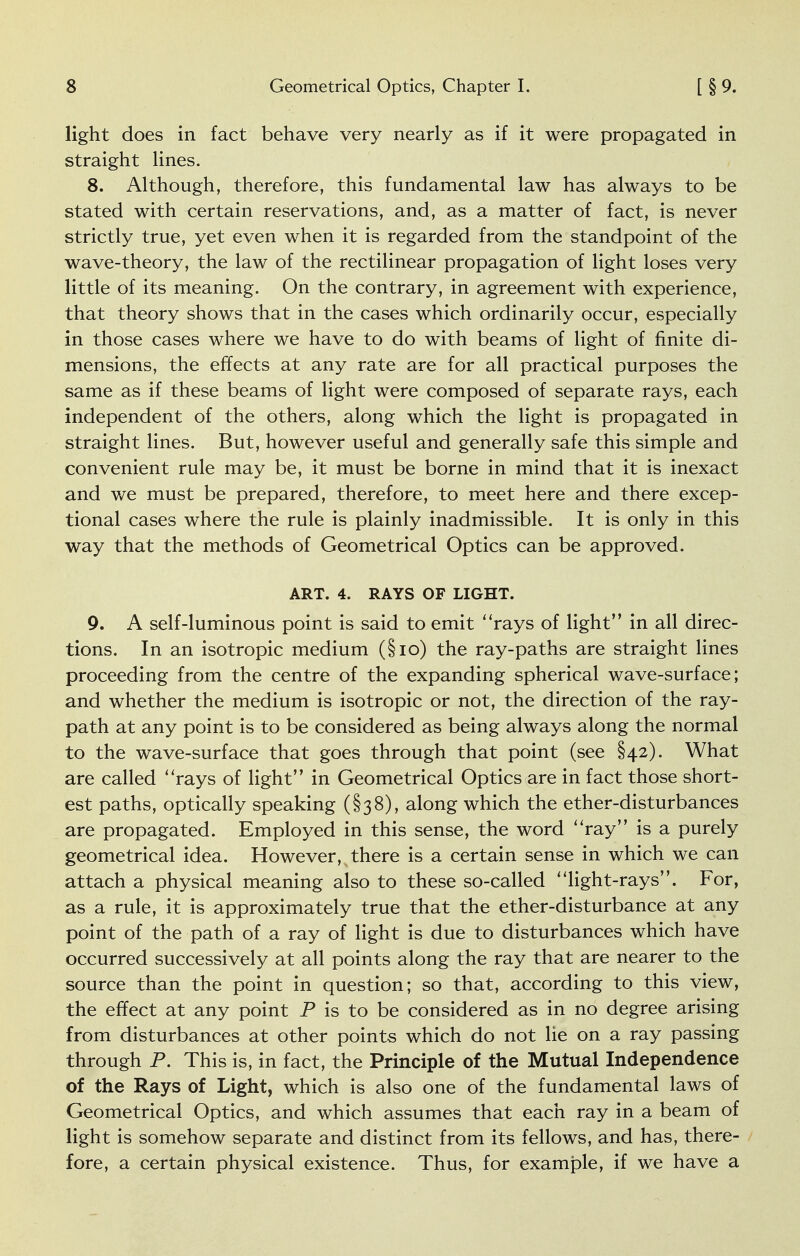 light does in fact behave very nearly as if it were propagated in straight lines. 8. Although, therefore, this fundamental law has always to be stated with certain reservations, and, as a matter of fact, is never strictly true, yet even when it is regarded from the standpoint of the wave-theory, the law of the rectilinear propagation of light loses very little of its meaning. On the contrary, in agreement with experience, that theory shows that in the cases which ordinarily occur, especially in those cases where we have to do with beams of light of finite di- mensions, the effects at any rate are for all practical purposes the same as if these beams of light were composed of separate rays, each independent of the others, along which the light is propagated in straight lines. But, however useful and generally safe this simple and convenient rule may be, it must be borne in mind that it is inexact and we must be prepared, therefore, to meet here and there excep- tional cases where the rule is plainly inadmissible. It is only in this way that the methods of Geometrical Optics can be approved. ART. 4. RAYS OF LIGHT. 9. A self-luminous point is said to emit rays of light in all direc- tions. In an isotropic medium (§io) the ray-paths are straight lines proceeding from the centre of the expanding spherical wave-surface; and whether the medium is isotropic or not, the direction of the ray- path at any point is to be considered as being always along the normal to the wave-surface that goes through that point (see §42). What are called rays of light in Geometrical Optics are in fact those short- est paths, optically speaking (§38), along which the ether-disturbances are propagated. Employed in this sense, the word ray is a purely geometrical idea. However, there is a certain sense in which we can attach a physical meaning also to these so-called light-rays. For, as a rule, it is approximately true that the ether-disturbance at any point of the path of a ray of light is due to disturbances which have occurred successively at all points along the ray that are nearer to the source than the point in question; so that, according to this view, the effect at any point P is to be considered as in no degree arising from disturbances at other points which do not lie on a ray passing through P. This is, in fact, the Principle of the Mutual Independence of the Rays of Light, which is also one of the fundamental laws of Geometrical Optics, and which assumes that each ray in a beam of light is somehow separate and distinct from its fellows, and has, there- fore, a certain physical existence. Thus, for example, if we have a