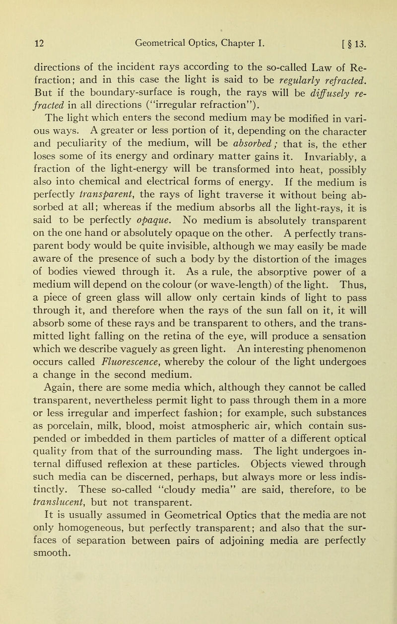 directions of the incident rays according to the so-called Law of Re- fraction; and in this case the light is said to be regularly refracted. But if the boundary-surface is rough, the rays will be diffusely re- fracted in all directions (''irregular refraction). The light which enters the second medium may be modified in vari- ous ways. A greater or less portion of it, depending on the character and peculiarity of the medium, will be absorbed; that is, the ether loses some of its energy and ordinary matter gains it. Invariably, a fraction of the light-energy will be transformed into heat, possibly also into chemical and electrical forms of energy. If the medium is perfectly transparent, the rays of light traverse it without being ab- sorbed at all; whereas if the medium absorbs all the light-rays, it is said to be perfectly opaque. No medium is absolutely transparent on the one hand or absolutely opaque on the other. A perfectly trans- parent body would be quite invisible, although we may easily be made aware of the presence of such a body by the distortion of the images of bodies viewed through it. As a rule, the absorptive power of a medium will depend on the colour (or wave-length) of the light. Thus, a piece of green glass will allow only certain kinds of light to pass through it, and therefore when the rays of the sun fall on it, it will absorb some of these rays and be transparent to others, and the trans- mitted light falling on the retina of the eye, will produce a sensation which we describe vaguely as green light. An interesting phenomenon occurs called Fluorescence, whereby the colour of the light undergoes a change in the second medium. Again, there are some media which, although they cannot be called transparent, nevertheless permit light to pass through them in a more or less irregular and imperfect fashion; for example, such substances as porcelain, milk, blood, moist atmospheric air, which contain sus- pended or imbedded in them particles of matter of a different optical quality from that of the surrounding mass. The light undergoes in- ternal diffused reflexion at these particles. Objects viewed through such media can be discerned, perhaps, but always more or less indis- tinctly. These so-called cloudy media are said, therefore, to be translucent, but not transparent. It is usually assumed in Geometrical Optics that the media are not only homogeneous, but perfectly transparent; and also that the sur- faces of separation between pairs of adjoining media are perfectly smooth.