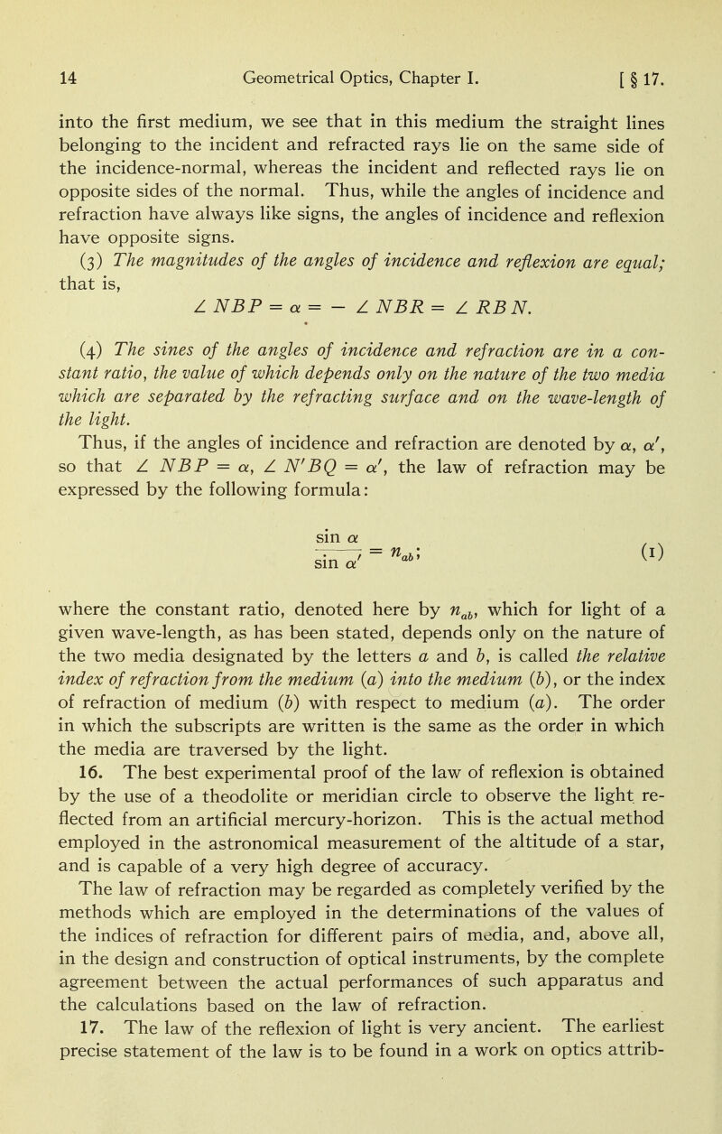 into the first medium, we see that in this medium the straight lines belonging to the incident and refracted rays lie on the same side of the incidence-normal, whereas the incident and reflected rays lie on opposite sides of the normal. Thus, while the angles of incidence and refraction have always like signs, the angles of incidence and reflexion have opposite signs. (3) The magnitudes of the angles of incidence and reflexion are equal; that is, Z NBP = a = - Z NBR = Z RBN. (4) The sines of the angles of incidence and refraction are in a con- stant ratio, the value of which depends only on the nature of the two media which are separated by the refracting surface and on the wave-length of the light. Thus, if the angles of incidence and refraction are denoted by a, a', so that Z NBP = a, Z N'BQ = a', the law of refraction may be expressed by the following formula: sin a where the constant ratio, denoted here by nab, which for light of a given wave-length, as has been stated, depends only on the nature of the two media designated by the letters a and b, is called the relative index of refraction from the medium (a) into the medium (b), or the index of refraction of medium (b) with respect to medium (a). The order in which the subscripts are written is the same as the order in which the media are traversed by the light. 16. The best experimental proof of the law of reflexion is obtained by the use of a theodolite or meridian circle to observe the light re- flected from an artificial mercury-horizon. This is the actual method employed in the astronomical measurement of the altitude of a star, and is capable of a very high degree of accuracy. The law of refraction may be regarded as completely verified by the methods which are employed in the determinations of the values of the indices of refraction for different pairs of media, and, above all, in the design and construction of optical instruments, by the complete agreement between the actual performances of such apparatus and the calculations based on the law of refraction. 17. The law of the reflexion of light is very ancient. The earliest precise statement of the law is to be found in a work on optics attrib-