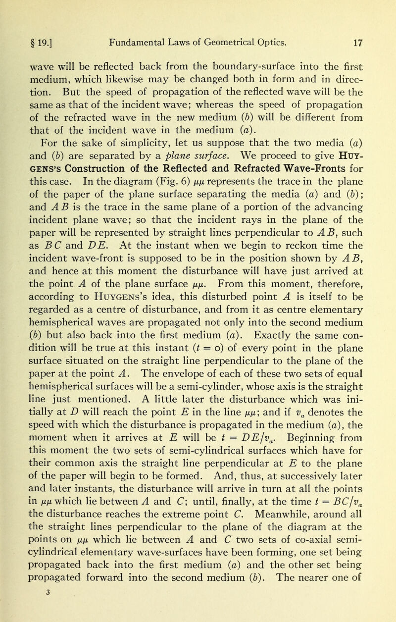 wave will be reflected back from the boundary-surface into the first medium, which likewise may be changed both in form and in direc- tion. But the speed of propagation of the reflected wave will be the same as that of the incident wave ; whereas the speed of propagation of the refracted wave in the new medium (b) will be different from that of the incident wave in the medium (a). For the sake of simplicity, let us suppose that the two media (a) and (b) are separated by a plane surface. We proceed to give Huy- gens's Construction of the Reflected and Refracted Wave-Fronts for this case. In the diagram (Fig. 6) /jljjl represents the trace in the plane of the paper of the plane surface separating the media (a) and (b); and A B is the trace in the same plane of a portion of the advancing incident plane wave; so that the incident rays in the plane of the paper will be represented by straight lines perpendicular to AB, such as and DE. At the instant when we begin to reckon time the incident wave-front is supposed to be in the position shown by ABy and hence at this moment the disturbance will have just arrived at the point A of the plane surface ////. From this moment, therefore, according to Huygens's idea, this disturbed point A is itself to be regarded as a centre of disturbance, and from it as centre elementary hemispherical waves are propagated not only into the second medium (b) but also back into the first medium (a). Exactly the same con- dition will be true at this instant {t = o) of every point in the plane surface situated on the straight line perpendicular to the plane of the paper at the point A. The envelope of each of these two sets of equal hemispherical surfaces will be a semi-cylinder, whose axis is the straight line just mentioned. A little later the disturbance which was ini- tially at D will reach the point E in the line fin; and if va denotes the speed with which the disturbance is propagated in the medium (a), the moment when it arrives at E will be t = DE/va. Beginning from this moment the two sets of semi-cylindrical surfaces which have for their common axis the straight line perpendicular at E to the plane of the paper will begin to be formed. And, thus, at successively later and later instants, the disturbance will arrive in turn at all the points in nfi which lie between A and C; until, finally, at the time t = BCjva the disturbance reaches the extreme point C. Meanwhile, around all the straight lines perpendicular to the plane of the diagram at the points on \x\x which lie between A and C two sets of co-axial semi- cylindrical elementary wave-surfaces have been forming, one set being propagated back into the first medium (a) and the other set being propagated forward into the second medium (b). The nearer one of 3