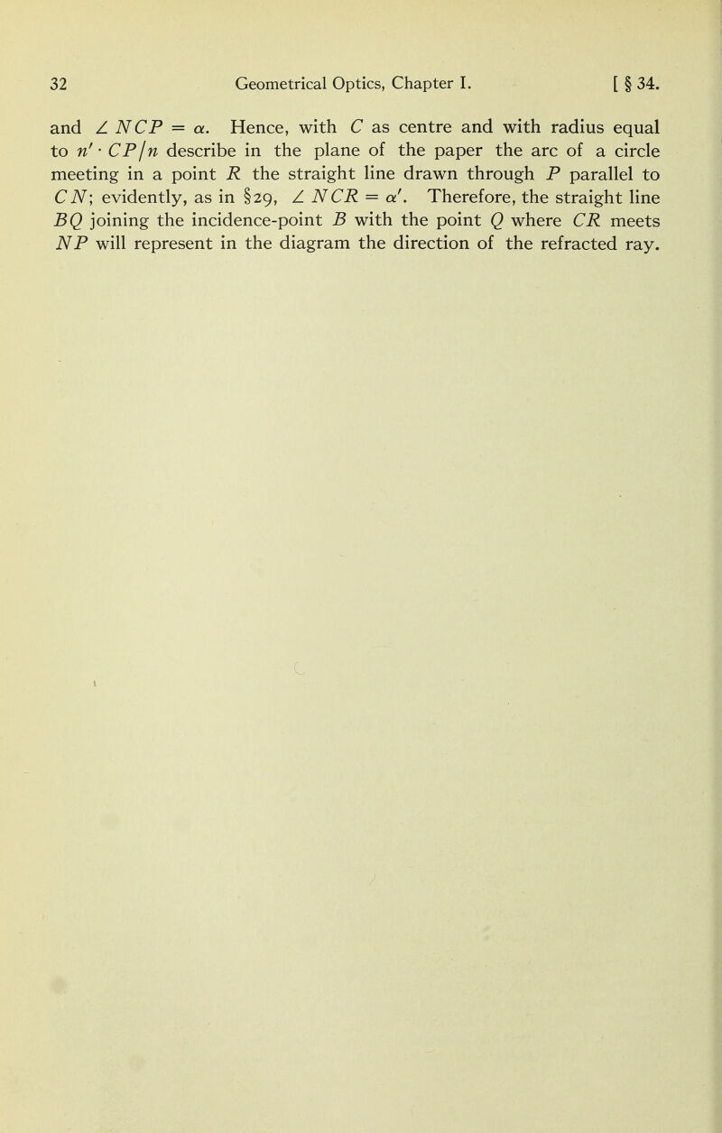 and Z NCP = a. Hence, with C as centre and with radius equal to n' • CP I n describe in the plane of the paper the arc of a circle meeting in a point R the straight line drawn through P parallel to CN; evidently, as in §29, Z NCR = a'. Therefore, the straight line BQ joining the incidence-point B with the point Q where CR meets NP will represent in the diagram the direction of the refracted ray. - C