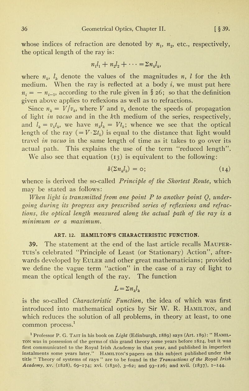 whose indices of refraction are denoted by nY, n2, etc., respectively, the optical length of the ray is: Vi + n2l2 H =2nklk, where nk, lk denote the values of the magnitudes n, I for the kth. medium. When the ray is reflected at a body i, we must put here ni—~~ ni-v according to the rule given in § 26; so that the definition given above applies to reflexions as well as to refractions. Since nk = V/vk, where V and vk denote the speeds of propagation of light in vacuo and in the kth. medium of the series, respectively, and = vktk, we have nklk = Vtk; whence we see that the optical length of the ray ( = V'2tk) is equal to the distance that light would travel in vacuo in the same length of time as it takes to go over its actual path. This explains the use of the term reduced length. We also see that equation (13) is equivalent to the following: b{^nklj) =0; (14) whence is derived the so-called Principle of the Shortest Route, which may be stated as follows: When light is transmitted from one point P to another point Q, under- going during its progress any prescribed series of reflexions and refrac- tions, the optical length measured along the actual path of the ray is a minimum or a maximum. ART. 12. HAMILTON'S CHARACTERISTIC FUNCTION. 39. The statement at the end of the last article recalls Mauper- tuis's celebrated Principle of Least (or Stationary) Action, after- wards developed by Euler and other great mathematicians; provided we define the vague term action in the case of a ray of light to mean the optical length of the ray. The function L = 2nklk is the so-called Characteristic Function, the idea of which was first introduced into mathematical optics by Sir W. R. Hamilton, and which reduces the solution of all problems, in theory at least, to one common process.1 1 Professor P. G. Tait in his book on Light (Edinburgh, 1889) says (Art. 189):  Hamil- ton was in possession of the germs of this grand theory some years before 1824, but it was first communicated to the Royal Irish Academy in that year, and published in imperfect instalments some years later. Hamilton's papers on this subject published under the title  Theory of systems of rays  are to be found in the Transactions of the Royal Irish Academy, xv. (1828), 69-174; xvi. (1830), 3-62; and 93-126; and xvii. (1837), I-I44-