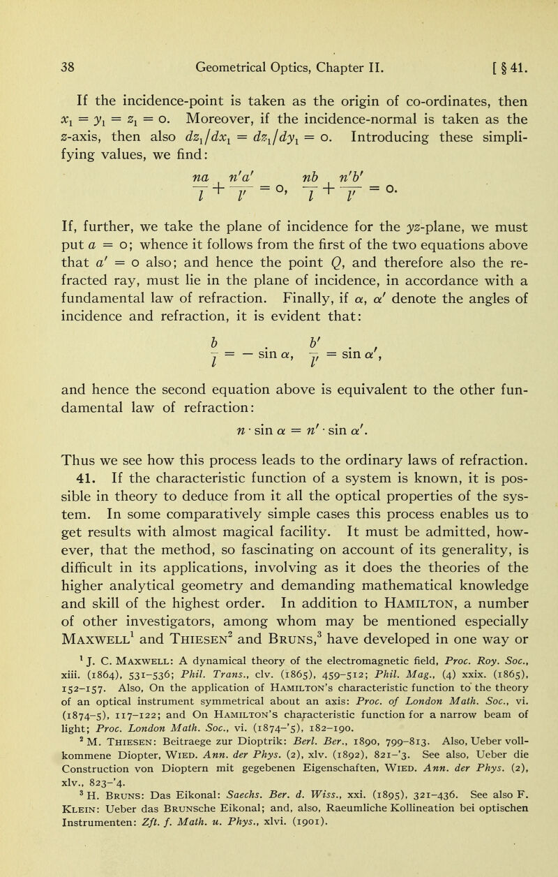 If the incidence-point is taken as the origin of co-ordinates, then %i = Ji = %i — o. Moreover, if the incidence-normal is taken as the z-axis, then also dz1/dxl = dzl/dyl = o. Introducing these simpli- fying values, we find: na n'a' rib n'b' y + —= o, y+ r- = o. If, further, we take the plane of incidence for the ys-plane, we must put a = o; whence it follows from the first of the two equations above that a' — o also; and hence the point Q, and therefore also the re- fracted ray, must lie in the plane of incidence, in accordance with a fundamental law of refraction. Finally, if a, a' denote the angles of incidence and refraction, it is evident that: b . v . , -j = — sin a, -y = sin a , and hence the second equation above is equivalent to the other fun- damental law of refraction: n ■ sin a — n' ■ sin a''. Thus we see how this process leads to the ordinary laws of refraction. 41. If the characteristic function of a system is known, it is pos- sible in theory to deduce from it all the optical properties of the sys- tem. In some comparatively simple cases this process enables us to get results with almost magical facility. It must be admitted, how- ever, that the method, so fascinating on account of its generality, is difficult in its applications, involving as it does the theories of the higher analytical geometry and demanding mathematical knowledge and skill of the highest order. In addition to Hamilton, a number of other investigators, among whom may be mentioned especially Maxwell1 and Thiesen2 and Bruns,3 have developed in one way or 1 J. C. Maxwell: A dynamical theory of the electromagnetic field, Proc. Roy. Soc, xiii. (1864), 531-536; Phil. Trans., civ. (1865), 459-512; Phil. Mag., (4) xxix. (1865), 152-157. Also, On the application of Hamilton's characteristic function to'the theory of an optical instrument symmetrical about an axis: Proc. of London Math. Soc, vi. (1874-5), 117-122; and On Hamilton's characteristic function for a narrow beam of light; Proc. London Math. Soc, vi. (1874-5), 182-190. 2 M. Thiesen: Beitraege zur Dioptrik: Berl. Ber., 1890, 799-813. Also, Ueber voll- kommene Diopter, Wied. Ann. der Phys. (2), xlv. (1892), 82i-'3. See also, Ueber die Construction von Dioptern mit gegebenen Eigenschaften, Wied. Ann. der Phys. (2), xlv., 823-4. 3 H. Bruns: Das Eikonal: Saechs. Ber. d. Wiss., xxi. (1895), 321-436. See also F. Klein: Ueber das BRUNSche Eikonal; and, also, Raeumliche Kollineation bei optischen Instrumenten: Zft. f. Math. u. Phys., xlvi. (1901).