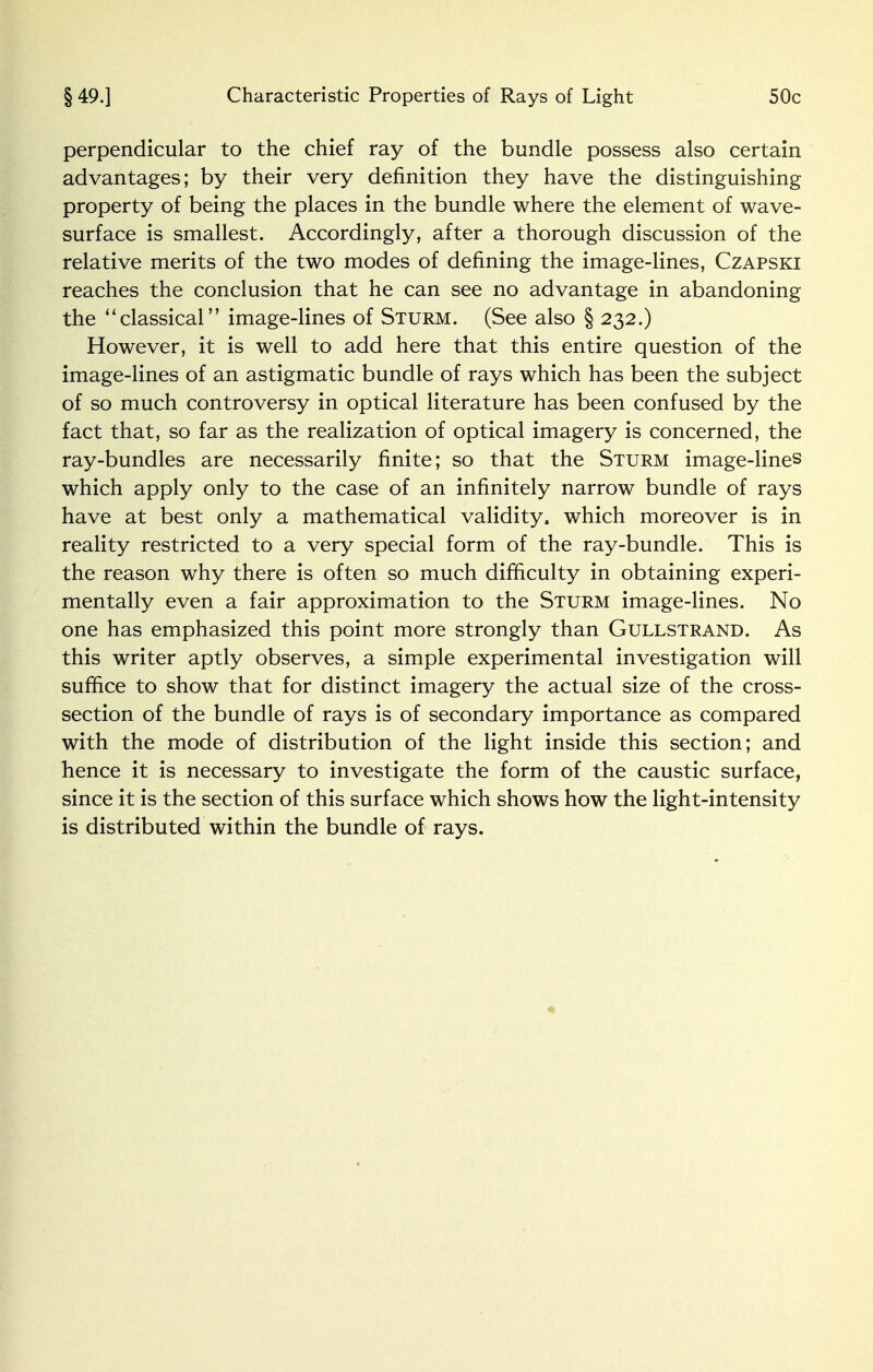 perpendicular to the chief ray of the bundle possess also certain advantages; by their very definition they have the distinguishing property of being the places in the bundle where the element of wave- surface is smallest. Accordingly, after a thorough discussion of the relative merits of the two modes of defining the image-lines, Czapski reaches the conclusion that he can see no advantage in abandoning the classical image-lines of Sturm. (See also § 232.) However, it is well to add here that this entire question of the image-lines of an astigmatic bundle of rays which has been the subject of so much controversy in optical literature has been confused by the fact that, so far as the realization of optical imagery is concerned, the ray-bundles are necessarily finite; so that the Sturm image-lines which apply only to the case of an infinitely narrow bundle of rays have at best only a mathematical validity, which moreover is in reality restricted to a very special form of the ray-bundle. This is the reason why there is often so much difficulty in obtaining experi- mentally even a fair approximation to the Sturm image-lines. No one has emphasized this point more strongly than Gullstrand. As this writer aptly observes, a simple experimental investigation will suffice to show that for distinct imagery the actual size of the cross- section of the bundle of rays is of secondary importance as compared with the mode of distribution of the light inside this section; and hence it is necessary to investigate the form of the caustic surface, since it is the section of this surface which shows how the light-intensity is distributed within the bundle of rays.