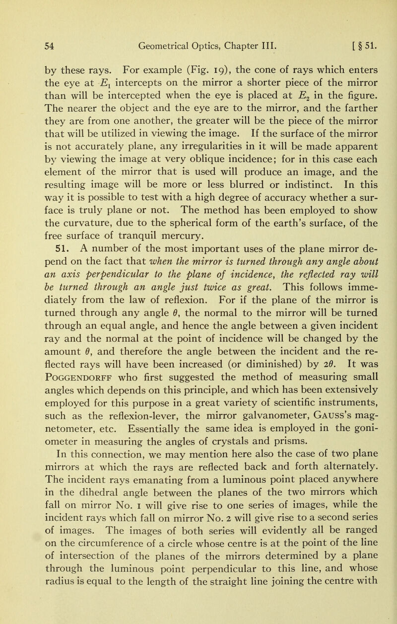 by these rays. For example (Fig. 19), the cone of rays which enters the eye at Et intercepts on the mirror a shorter piece of the mirror than will be intercepted when the eye is placed at E2 in the figure. The nearer the object and the eye are to the mirror, and the farther they are from one another, the greater will be the piece of the mirror that will be utilized in viewing the image. If the surface of the mirror is not accurately plane, any irregularities in it will be made apparent by viewing the image at very oblique incidence; for in this case each element of the mirror that is used will produce an image, and the resulting image will be more or less blurred or indistinct. In this way it is possible to test with a high degree of accuracy whether a sur- face is truly plane or not. The method has been employed to show the curvature, due to the spherical form of the earth's surface, of the free surface of tranquil mercury. 51. A number of the most important uses of the plane mirror de- pend on the fact that when the mirror is turned through any angle about an axis perpendicular to the plane of incidence, the reflected ray will be turned through an angle just twice as great. This follows imme- diately from the law of reflexion. For if the plane of the mirror is turned through any angle 0, the normal to the mirror will be turned through an equal angle, and hence the angle between a given incident ray and the normal at the point of incidence will be changed by the amount 0, and therefore the angle between the incident and the re- flected rays will have been increased (or diminished) by 20. It was Poggendorff who first suggested the method of measuring small angles which depends on this principle, and which has been extensively employed for this purpose in a great variety of scientific instruments, such as the reflexion-lever, the mirror galvanometer, Gauss's mag- netometer, etc. Essentially the same idea is employed in the goni- ometer in measuring the angles of crystals and prisms. In this connection, we may mention here also the case of two plane mirrors at which the rays are reflected back and forth alternately. The incident rays emanating from a luminous point placed anywhere in the dihedral angle between the planes of the two mirrors which fall on mirror No. 1 will give rise to one series of images, while the incident rays which fall on mirror No. 2 will give rise to a second series of images. The images of both series will evidently all be ranged on the circumference of a circle whose centre is at the point of the line of intersection of the planes of the mirrors determined by a plane through the luminous point perpendicular to this line, and whose radius is equal to the length of the straight line joining the centre with