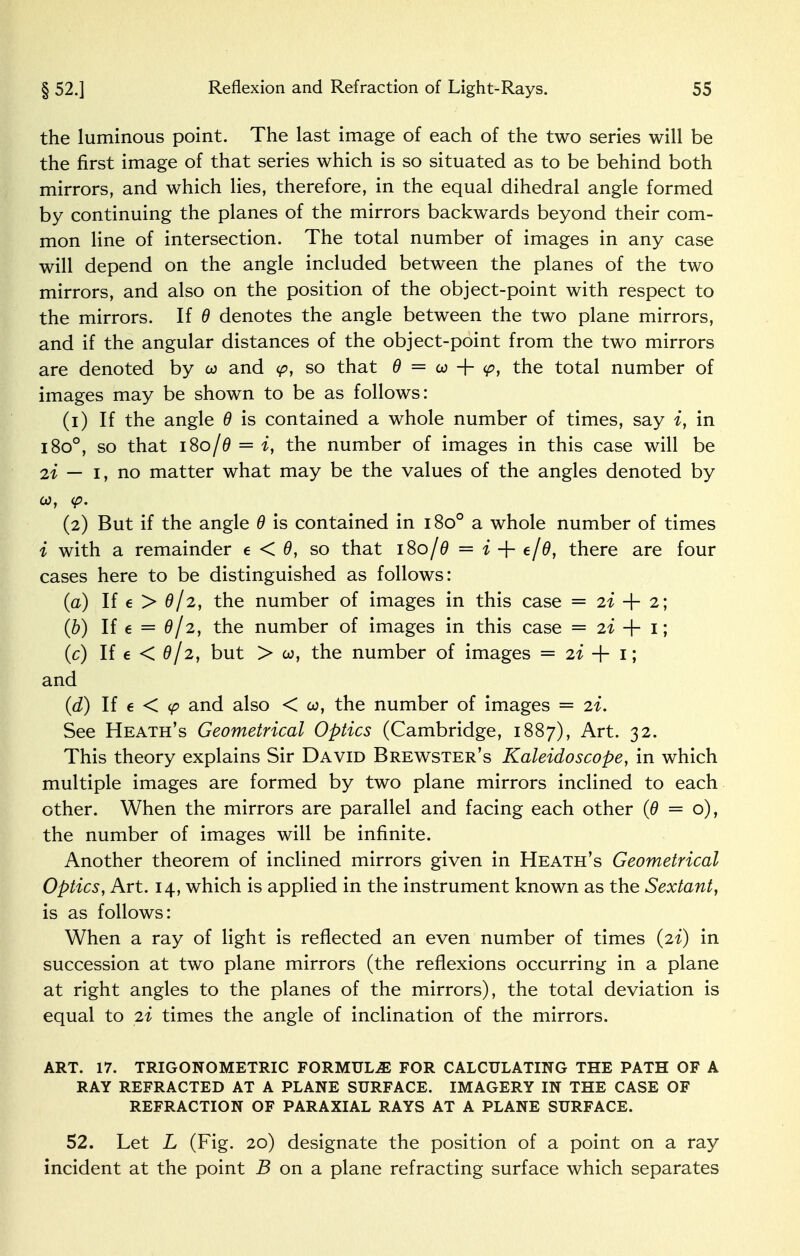 the luminous point. The last image of each of the two series will be the first image of that series which is so situated as to be behind both mirrors, and which lies, therefore, in the equal dihedral angle formed by continuing the planes of the mirrors backwards beyond their com- mon line of intersection. The total number of images in any case will depend on the angle included between the planes of the two mirrors, and also on the position of the object-point with respect to the mirrors. If 0 denotes the angle between the two plane mirrors, and if the angular distances of the object-point from the two mirrors are denoted by co and <p, so that 0 = co + <p, the total number of images may be shown to be as follows: (1) If the angle 0 is contained a whole number of times, say i, in i8o°, so that i8o/0 = i, the number of images in this case will be 21 — 1, no matter what may be the values of the angles denoted by co, <p. (2) But if the angle 0 is contained in 1800 a whole number of times i with a remainder e < 0, so that 180/0 == i + e/0, there are four cases here to be distinguished as follows: (a) If e > 0/2, the number of images in this case = 22 + 2; (b) If e = 0/2, the number of images in this case = 21 + I; (c) If € < 0/2, but > co, the number of images = 21 + 1; and (d) If e < cp and also < co, the number of images = 21. See Heath's Geometrical Optics (Cambridge, 1887), Art. 32. This theory explains Sir David Brewster's Kaleidoscope, in which multiple images are formed by two plane mirrors inclined to each other. When the mirrors are parallel and facing each other (0 = o), the number of images will be infinite. Another theorem of inclined mirrors given in Heath's Geometrical Optics, Art. 14, which is applied in the instrument known as the Sextant, is as follows: When a ray of light is reflected an even number of times {2%) in succession at two plane mirrors (the reflexions occurring in a plane at right angles to the planes of the mirrors), the total deviation is equal to 2i times the angle of inclination of the mirrors. ART. 17. TRIGONOMETRIC FORMULAE FOR CALCULATING THE PATH OF A RAY REFRACTED AT A PLANE SURFACE. IMAGERY IN THE CASE OF REFRACTION OF PARAXIAL RAYS AT A PLANE SURFACE. 52. Let L (Fig. 20) designate the position of a point on a ray incident at the point B on a plane refracting surface which separates