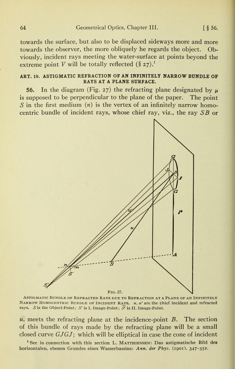 towards the surface, but also to be displaced sideways more and more towards the observer, the more obliquely he regards the object. Ob- viously, incident rays meeting the water-surface at points beyond the extreme point V will be totally reflected (§ 27).1 ART. 19. ASTIGMATIC REFRACTION OF AN INFINITELY NARROW BUNDLE OF RAYS AT A PLANE SURFACE. 56. In the diagram (Fig. 27) the refracting plane designated by is supposed to be perpendicular to the plane of the paper. The point 5 in the first medium (n) is the vertex of an infinitely narrow homo- centric bundle of incident rays, whose chief ray, viz., the ray SB or Astigmatic Bundle of Refracted Rays due to Refraction at a Plane of an Infinitely Narrow Homocentric Bundle of Incident Rays, u, u' are the chief incident and refracted rays. 3 is the Object-Point; S' is I. Image-Point; is II. Image-Point. u, meets the refracting plane at the incidence-point B. The section of this bundle of rays made by the refracting plane will be a small closed curve GJGJ; which will be elliptical in case the cone of incident 1 See in connection with this section L. Matthiessen: Das astigmatische Bild des horizontalen, ebenen Grundes eines Wasserbassins: Ann. der Phys. (1901), 347_352.