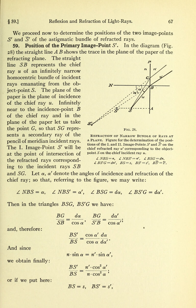 N n n' / Gj B f' <*•/> // S s 1 A We proceed now to determine the positions of the two image-points S' and S' of the astigmatic bundle of refracted rays. 59. Position of the Primary Image-Point S'. In the diagram (Fig. 28) the straight line A B shows the trace in the plane of the paper of the refracting plane. The straight line SB represents the chief ray u of an infinitely narrow homocentric bundle of incident rays emanating from the ob- ject-point 5. The plane of the paper is the plane of incidence of the chief ray u. Infinitely near to the incidence-point B of the chief ray and in the plane of the paper let us take the point G, so that SG repre- sents a secondary ray of the pencil of meridian incident rays. The I. Image-Point S' will be at the point of intersection of the refracted rays correspond- ing to the incident rays SB and SG. Let a, a denote the angles of incidence and refraction of the chief ray; so that, referring to the figure, we may write: Z NBS = a, Z NBS' = a', Z BSG = da, Z BS'G = da'. Then in the triangles BSG, BS'G we have: BG da BG da' and, therefore: Fig. 28. Refraction of Narrow Bundle of Rays at a Plane. Figure for the determination of the posi- tions of the I. and II. Image-Points S' and S' on the chief refracted ray u' corresponding to the object- point .Son the chief incident ray u. Z JVBS = a, Z JVBS' = < Z BSG _ da, lBS'G = da.', BS=s, BS'=s', BS' = s'. SB cos a ' S'B cos a'1 BS' cos a' da And since we obtain finally: or if we put here: BS cos a da'' n- sin a — nf • sin a!, BSf w'-cosV BS n - cos2 a ' BS = s, BSr s',