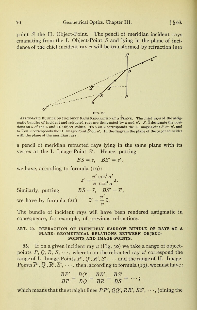 point S the II. Object-Point. The pencil of meridian incident rays emanating from the I. Object-Point S and lying in the plane of inci- dence of the chief incident ray u will be transformed by refraction into Fig. 29. Astigmatic Bundle of Incident Rays Refracted at a Plane. The chief rays of the astig- matic bundles of incident and refracted rays are designated by u and u'. S, S designate the posi- tions on u of the I. and II. Object-Points. To5onw corresponds the I. Image-Point S' on u', and to 6 on u corresponds the II. Image-Point S' on u'. In the diagram the plane of the paper coincides with the plane of the meridian rays. a pencil of meridian refracted rays lying in the same plane with its vertex at the I. Image-Point S'. Hence, putting BS = s, BS' = s't we have, according to formula (19): , n' cos2 a! S = — 2~ S. n cos a Similarly, putting BS = s, BS' = sr, n' _ we have by formula (21) s' = — s. n The bundle of incident rays will have been rendered astigmatic in consequence, for example, of previous refractions. ART. 20. REFRACTION OF INFINITELY NARROW BUNDLE OF RAYS AT A PLANE: GEOMETRICAL RELATIONS BETWEEN OBJECT- POINTS AND IMAGE-POINTS. 63. If on a given incident ray u (Fig. 30) we take a range of object- points P, Q, R, S, - - •, whereto on the refracted ray u' correspond the range of I. Image-Points P', Q', R', 5', • • • and the range of II. Image- Points Pr, Q', R\ S', • • •, then, according to formula (19), we must have: BP' _ BQ' _ B1V BS' BP ~ BQ  BR ~ BS ~ '  ; which means that the straight lines PPr, QQ', RR', SS', • • •, joining the