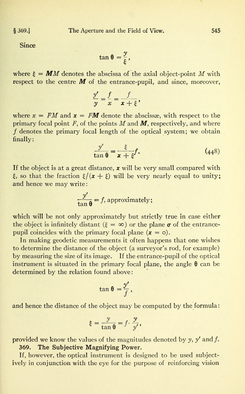 Since tan 9 = |, where £ = MM denotes the abscissa of the axial object-point M with respect to the centre M of the entrance-pupil, and since, moreover, /=/ = __/ _ y x x + £ ' where x = FM and x = FM denote the abscissae, with respect to the primary focal point F, of the points M and M, respectively, and where / denotes the primary focal length of the optical system; we obtain finally: y =r4-;/. (448) tan 6 x + If the object is at a great distance, x will be very small compared with £, so that the fraction + £) will be very nearly equal to unity; and hence we may write: n,t — f, approximately; tan 9 which will be not only approximately but strictly true in case either the object is infinitely distant (£ = 00) or the plane o of the entrance- pupil coincides with the primary focal plane (x = o). In making geodetic measurements it often happens that one wishes to determine the distance of the object (a surveyor's rod, for example) by measuring the size of its image. If the entrance-pupil of the optical instrument is situated in the primary focal plane, the angle 0 can be determined by the relation found above: y tan 0 = j , and hence the distance of the object may be computed by the formula: K tan0 J y provided we know the values of the magnitudes denoted by y, y' and /. 369. The Subjective Magnifying Power. If, however, the optical instrument is designed to be used subject- ively in conjunction with the eye for the purpose of reinforcing vision