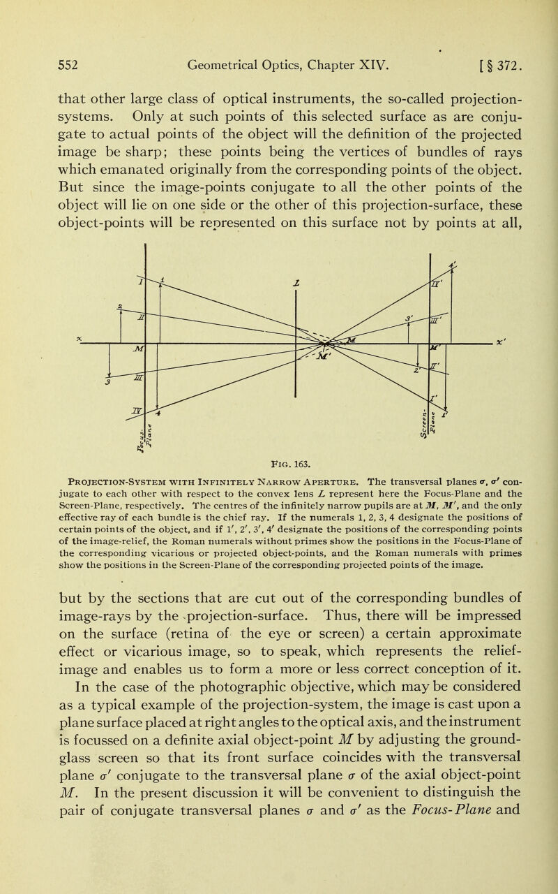 that other large class of optical instruments, the so-called projection- systems. Only at such points of this selected surface as are conju- gate to actual points of the object will the definition of the projected image be sharp; these points being the vertices of bundles of rays which emanated originally from the corresponding points of the object. But since the image-points conjugate to all the other points of the object will lie on one side or the other of this projection-surface, these object-points will be represented on this surface not by points at all, Projection-System with Infinitely Narrow Aperture. The transversal planes <r, a' con- jugate to each other with respect to the convex lens L represent here the Focus-Plane and the Screen-Plane, respectively. The centres of the infinitely narrow pupils are at M, 31', and the only effective ray of each bundle is the chief ray. If the numerals 1, 2, 3, 4 designate the positions of certain points of the object, and if l', 2', 3', 4' designate the positions of the corresponding points of the image-relief, the Roman numerals without primes show the positions in the Focus-Plane of the corresponding vicarious or projected object-points, and the Roman numerals with primes show the positions in the Screen-Plane of the corresponding projected points of the image. but by the sections that are cut out of the corresponding bundles of image-rays by the projection-surface. Thus, there will be impressed on the surface (retina of the eye or screen) a certain approximate effect or vicarious image, so to speak, which represents the relief- image and enables us to form a more or less correct conception of it. In the case of the photographic objective, which may be considered as a typical example of the projection-system, the image is cast upon a plane surface placed at right angles to the optical axis, and the instrument is focussed on a definite axial object-point M by adjusting the ground- glass screen so that its front surface coincides with the transversal plane a conjugate to the transversal plane a of the axial object-point M. In the present discussion it will be convenient to distinguish the pair of conjugate transversal planes a and a' as the Focus-Plane and ■A X